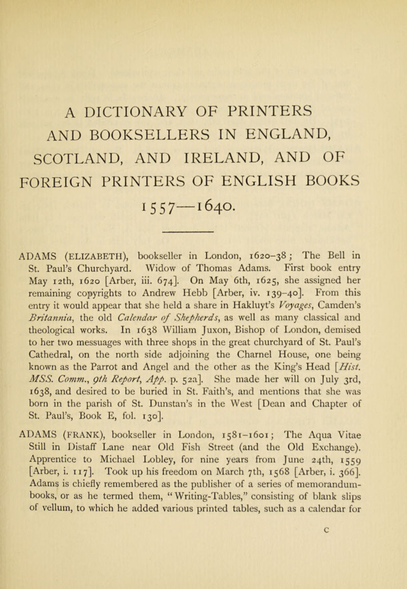 A DICTIONARY OF PRINTERS AND BOOKSELLERS IN ENGLAND, SCOTLAND, AND IRELAND, AND OF FOREIGN PRINTERS OF ENGLISH BOOKS 1557—1640. ADAMS (ELIZABETH), bookseller in London, 1620-38; The Bell in St. Paul’s Churchyard. Widow of Thomas Adams. First book entry May 12th, 1620 [Arber, iii. 674]. On May 6th, 1625, she assigned her remaining copyrights to Andrew Hebb [Arber, iv. 139-40]. From this entry it would appear that she held a share in Hakluyt’s Voyages, Camden’s Britafinia, the old Cale?idar of Shepherds, as well as many classical and theological works. In 1638 William Juxon, Bishop of London, demised to her two messuages with three shops in the great churchyard of St. Paul’s Cathedral, on the north side adjoining the Charnel House, one being known as the Parrot and Angel and the other as the King’s Head \Hist. MSS. Comm., gth Report, App. p. 52a]. She made her will on July 3rd, 1638, and desired to be buried in St. Faith’s, and mentions that she was born in the parish of St. Dunstan’s in the West [Dean and Chapter of St. Paul’s, Book E, fol. 130]. ADAMS (frank), bookseller in London, 1581-1601; The Aqua Vitae Still in Distaff Lane near Old Fish Street (and the Old Exchange). Apprentice to Michael Lobley, for nine years from June 24th, 1559 [Arber, i. 117]. Took up his freedom on March 7th, 1568 [Arber, i. 366]. Adams is chiefly remembered as the publisher of a series of memorandum- books, or as he termed them, “Writing-Tables,” consisting of blank slips of vellum, to which he added various printed tables, such as a calendar for c