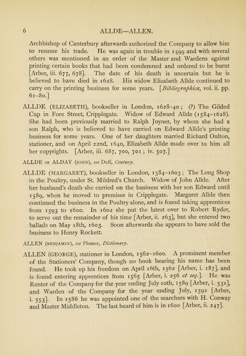 Archbishop of Canterbury afterwards authorized the Company to allow him to resume his trade. He was again in trouble in 1599 and with several others was mentioned in an order of the Master and Wardens against printing certain books that had been condemned and ordered to be burnt [Arber, iii. 677, 678]. The date of his death is uncertain but he is believed to have died in 1628. His widow Elizabeth Allde continued to carry on the printing business for some years. S^Bibliographica^ vol. ii. pp. 61-80.] ALLDE (ELIZABETH), bookseller in London, 1628-40 ; (?) The Gilded Cup in Fore Street, Cripplegate. Widow of Edward Allde (1584-1628). She had been previously married to Ralph Joyner, by whom she had a son Ralph, who is believed to have carried on Edward Allde’s printing business for some years. One of her daughters married Richard Oulton, stationer, and on April 22nd, 1640, Elizabeth Allde made over to him all her copyrights. [Arber, iii. 687, 700, 701 ; iv. 507.] ALLDE or ALDAY (john), see Duff, Century. ALLDE (MARGARET), bookseller in London, 1584-1603; The Long Shop in the Poultry, under St. Mildred’s Church. Widow of John Allde. After her husband’s death she carried on the business with her son Edward until 1589, when he moved to premises in Cripplegate. Margaret Allde then continued the business in the Poultry alone, and is found taking apprentices from 1593 to 1600. In 1602 she put the latest over to Robert Ryder, to serve out the remainder of his time [Arber, ii. 263], but she entered two ballads on May i8th, 1603. Soon afterwards she appears to have sold the business to Henry Rockett. ALLEN (benjamin), see Plomer, Dictionary. ALLEN (GEORGE), stationer in London, 1562-1600. A prominent member of the Stationers’ Company, though no book bearing his name has been found. He took up his freedom on April i6th, 1562 [Arber, i. 187], and is found entering apprentices from 1565 [Arber, i. 256 et seq\ He was Renter of the Company for the year ending July loth, 1589 [Arber, i. 531], and Warden of the Company for the year ending July, 1592 [Arber, i. 553]. In 1586 he was appointed one of the searchers with H. Conway and Master Middleton. The last heard of him is in 1600 [Arber, ii. 247].