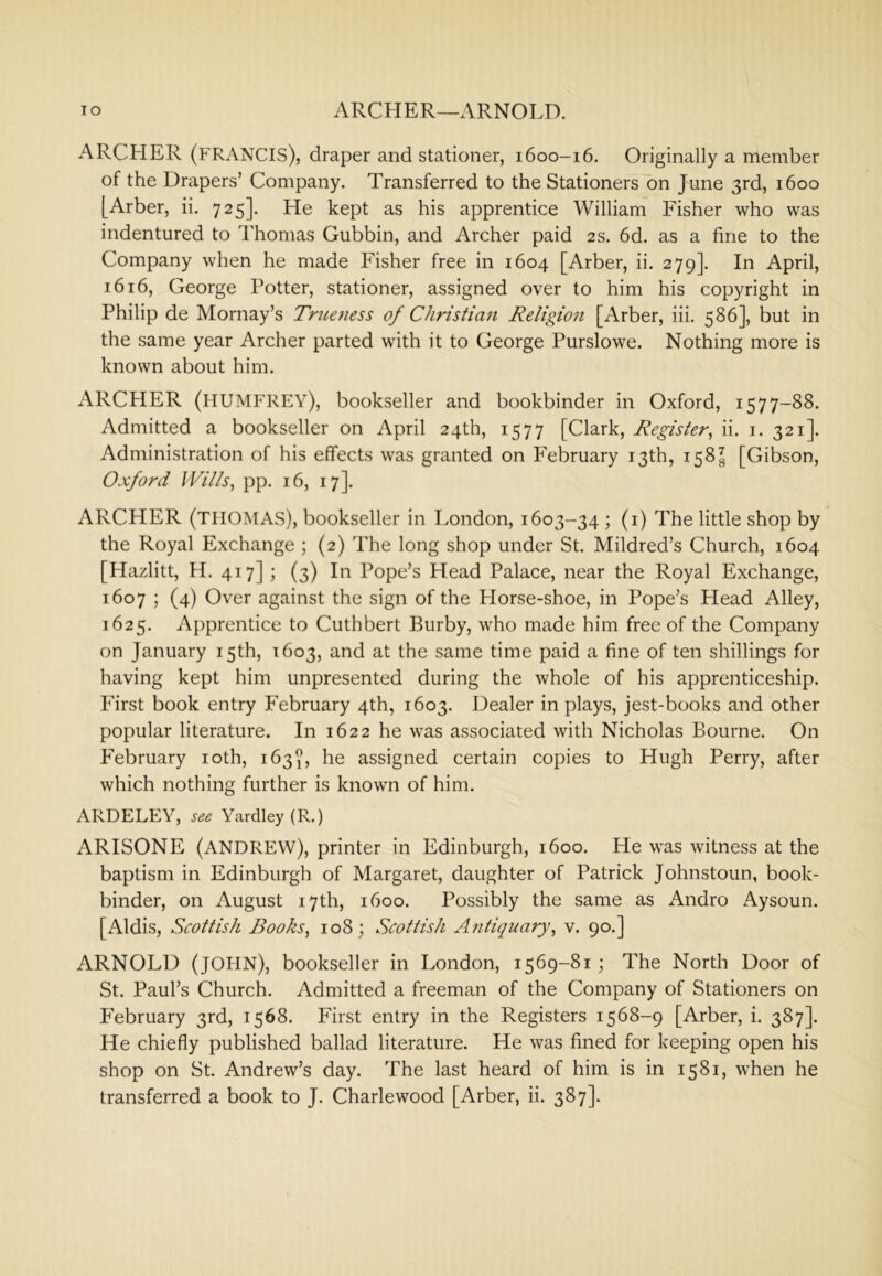 lO ARCHER—ARNOLD. ARCHER (FRANCIS), draper and stationer, 1600-16. Originally a member of the Drapers’ Company. Transferred to the Stationers on June 3rd, 1600 [Arber, ii. 725]. He kept as his apprentice William Fisher who was indentured to Thomas Gubbin, and Archer paid 2s. 6d. as a fine to the Company when he made Fisher free in 1604 [Arber, ii. 279]. In April, 1616, George Potter, stationer, assigned over to him his copyright in Philip de Mornay’s Triieness of Christian Religion [Arber, iii. 586], but in the same year Archer parted with it to George Purslowe. Nothing more is known about him. ARCHER (humfrey), bookseller and bookbinder in Oxford, 1577-88. Admitted a bookseller on April 24th, 1577 [Clark, Register^ ii. i. 321]. Administration of his effects was granted on February 13th, 158^ [Gibson, Oxford Wills^ pp. 16, 17]. ARCHER (THOMAS), bookseller in London, 1603-34 ; (i) The little shop by the Royal Exchange ; (2) The long shop under St. Mildred’s Church, 1604 [Plazlitt, H. 417] ; (3) In Pope’s Head Palace, near the Royal Exchange, 1607 ; (4) Over against the sign of the Llorse-shoe, in Pope’s Head Alley, 1625. Apprentice to Cuthbert Burby, who made him free of the Company on January 15th, 1603, and at the same time paid a fine of ten shillings for having kept him unpresented during the whole of his apprenticeship. First book entry February 4th, 1603. Dealer in plays, jest-books and other popular literature. In 1622 he was associated with Nicholas Bourne. On February loth, 163^, he assigned certain copies to Hugh Perry, after which nothing further is known of him. ARDELEY, YardleyfR.) ARISONE (ANDREW), printer in Edinburgh, 1600. He was witness at the baptism in Edinburgh of Margaret, daughter of Patrick Johnstoun, book- binder, on August 17th, 1600. Possibly the same as Andro Aysoun. [Aldis, Scottish Books^ 108; Scottish Antir/uary, v. 90.] ARNOLD (JOHN), bookseller in London, 1569-81; The North Door of St. Paul’s Church. Admitted a freeman of the Company of Stationers on February 3rd, 1568. First entry in the Registers 1568-9 [Arber, i. 387]. He chiefly published ballad literature. He was fined for keeping open his shop on St. Andrew’s day. The last heard of him is in 1581, when he transferred a book to J. Charlewood [Arber, ii. 387].