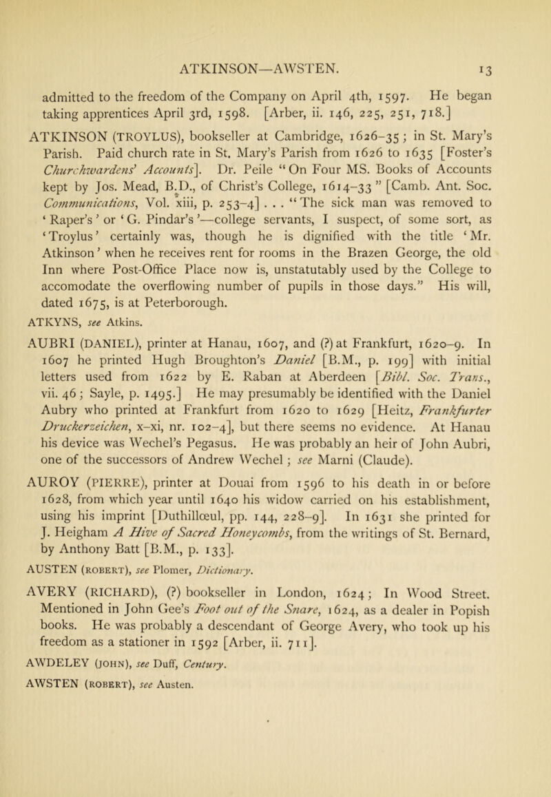 ATKINSON—AWSTEN. admitted to the freedom of the Company on April 4th, 1597. He began taking apprentices April 3rd, 1598. [Arber, ii. 146, 225, 251, 718.] ATKINSON (TROYLUS), bookseller at Cambridge, 1626-35 1 ^t. Mary’s Parish. Paid church rate in St. Mary’s Parish from 1626 to 1635 [F'oster’s CJuirchwardefis' Accounis\ Dr. Peile “ On Four MS. Books of Accounts kept by Jos. Mead, B.I)., of Christ’s College, 1614-33 ” [Camb. Ant. Soc. Cofnmufiicatiofis, Vol. xiii, p. 253-4] . . . “The sick man was removed to ‘ Paper’s ’ or ‘ G. Pindar’s ’—college servants, I suspect, of some sort, as ‘Troylus’ certainly was, though he is dignified with the title ‘Mr. Atkinson ’ when he receives rent for rooms in the Brazen George, the old Inn where Post-Office Place now is, unstatutably used by the College to accomodate the overflowing number of pupils in those days.” His will, dated 1675, is at Peterborough. ATKYNS, see Atkins. AUBRI (DANIEL), printer at Hanau, 1607, and (?)at Frankfurt, 1620-9. 1607 he printed Hugh Broughton’s Da?iiel [B.M., p. 199] with initial letters used from 1622 by E. Raban at Aberdeen \BibL Soc. I'rans.^ vii. 46 ; Sayle, p. 1495.] He may presumably be identified with the Daniel Aubry who printed at Frankfurt from 1620 to 1629 [Heitz, Fra7ikfurter Dr ticker zeichen.^ x-xi, nr. 102-4], but there seems no evidence. At Hanau his device was Wechel’s Pegasus. He was probably an heir of John Aubri, one of the successors of Andrew Wechel; see Marni (Claude). AUROY (PIERRE), printer at Douai from 1596 to his death in or before 1628, from which year until 1640 his widow carried on his establishment, using his imprint [Duthilloeul, pp. 144, 228-9]. In 1631 she printed for J. Heigham A Hive of Sacred HoneycotnbSy from the writings of St. Bernard, by Anthony Batt [B.M., p. 133]. AUSTEN (ROBERT), see Plomer, Dictionary. AVERY (RICHARD), (?) bookseller in London, 1624; In Wood Street. Mentioned in John Gee’s Foot out of the S?iare, 1624, as a dealer in Popish books. He was probably a descendant of George Avery, who took up his freedom as a stationer in 1592 [Arber, ii. 711]. AWDELEY (JOHN), see Duff, Centuty. AWSTEN (ROBERT), see Austen.