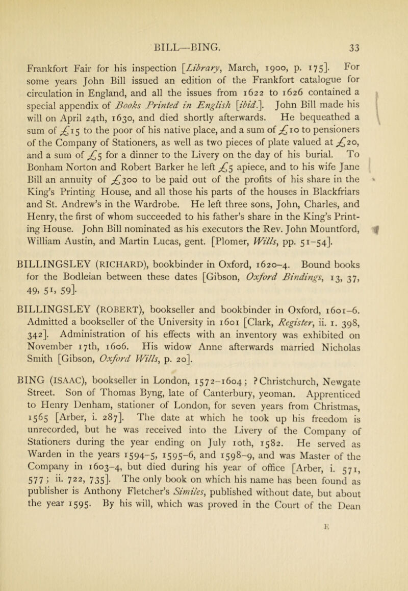 Frankfort Fair for his inspection {Library^ March, 1900, p. 175]. For some years John Bill issued an edition of the Frankfort catalogue for circulation in England, and all the issues from 1622 to 1626 contained a | special appendix of Books Printed in iE?iglish \tbtdi\. John Bill made his ? will on April 24th, 1630, and died shortly afterwards. He bequeathed a sum of ^15 to the poor of his native place, and a sum of 10 to pensioners of the Company of Stationers, as well as two pieces of plate valued at ;^2o, and a sum of for a dinner to the Livery on the day of his burial. To Bonham Norton and Robert Barker he left apiece, and to his wife Jane Bill an annuity of j^soo to be paid out of the profits of his share in the ' King’s Printing House, and all those his parts of the houses in Blackfriars and St. Andrew’s in the Wardrobe. He left three sons, John, Charles, and Henry, the first of whom succeeded to his father’s share in the King’s Print- ing House. John Bill nominated as his executors the Rev. John Mountford, I William Austin, and Martin Lucas, gent. [Plomer, JVii/s, pp. 51-54]. BILLINGSLEY (RICHARD), bookbinder in Oxford, 1620-4. Bound books for the Bodleian between these dates [Gibson, Oxford Bindifigs, 13, 37, 49> 5L 59]- BILLINGSLEY (ROBERT), bookseller and bookbinder in Oxford, 1601-6. Admitted a bookseller of the University in 1601 [Clark, Register^ ii. i. 398, 342]. Administration of his effects with an inventory was exhibited on November 17th, 1606. His widow Anne afterwards married Nicholas Smith [Gibson, Oxford Wi/ls, p. 20]. BING (ISAAC), bookseller in London, 1572-1604; ?Christchurch, Newgate Street. Son of Thomas Byng, late of Canterbury, yeoman. Apprenticed to Henry Denham, stationer of London, for seven years from Christmas, 1565 [Arber, i. 287]. The date at which he took up his freedom is unrecorded, but he was received into the Livery of the Company of Stationers during the year ending on July loth, 1582. He served as Warden in the years 1594-5, 1595-6, and 1598-9, and was Master of the Company in 1603-4, but died during his year of office [Arber, i. 571, 577 ; ii. 722, 735]. The only book on which his name has been found as publisher is Anthony Fletcher’s Similes, published without date, but about the year 1595. By his will, which was proved in the Court of the Dean K