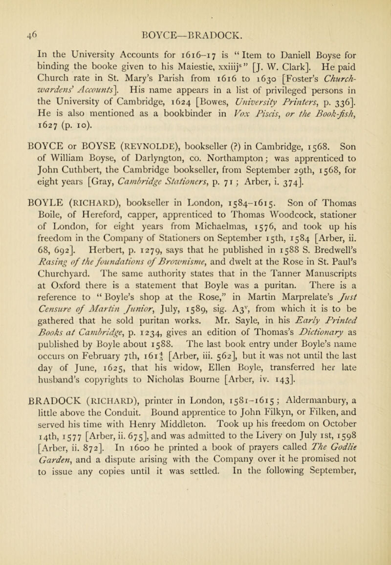 In the University Accounts for 1616-17 is “Item to Daniell Boyse for binding the booke given to his Maiestie, xxiiij* ’’ [J. W. Clark]. He paid Church rate in St. Mary’s Parish from 1616 to 1630 [Foster’s Church- wardens'' Acccn{7its\ His name appears in a list of privileged persons in the University of Cambridge, 1624 [Bowes, University Printers, p. 336]. He is also mentioned as a bookbinder in Vox Piscis, or the Book-fish, 1627 (p. 10). BOYCE or BOYSE (REYNOLDE), bookseller (?) in Cambridge, 1568. Son of William Boyse, of Darlyngton, co. Northampton; was apprenticed to John Cuthbert, the Cambridge bookseller, from September 29th, 1568, for eight years [Gray, Cambridge Stationers, p. 71 ; Arber, i. 374]. BOYLE (RICHARD), bookseller in London, 1584-1615. Son of Thomas Boile, of Hereford, capper, apprenticed to Thomas Woodcock, stationer of London, for eight years from Michaelmas, 1576, and took up his freedom in the Company of Stationers on September 15th, 1584 [Arber, ii. 68, 692]. Herbert, p. 1279, says that he published in 1588 S. Bredwell’s Rasing of the foundatioyis of Brownisme, and dwelt at the Rose in St. Paul’s Churchyard. The same authority states that in the Tanner Manuscripts at Oxford there is a statement that Boyle was a puritan. There is a reference to “ Boyle’s shop at the Rose,” in Martin Marprelate’s Jt<st Censure of Martin Jimior, July, 1589, sig. A3'', from which it is to be gathered that he sold puritan works. Mr. Sayle, in his Early Printed Books at Cambridge, p. 1234, gives an edition of Thomas’s Dictio7iary as published by Boyle about 1588. The last book entry under Boyle’s name occurs on February 7th, i6i| [Arber, iii. 562], but it was not until the last day of June, 1625, that his widow, Ellen Boyle, transferred her late husband’s copyrights to Nicholas Bourne [Arber, iv. 143]. BRADOCK (RICHARD), printer in London, 1581-1615; Aldermanbury, a little above the Conduit. Bound apprentice to John Filkyn, or Filken, and served his time with Henry Middleton. Took up his freedom on October 14th, 1577 [Arber, ii. 675], and was admitted to the Livery on July ist, 1598 [Arber, ii. 872]. In 1600 he printed a book of prayers called The Godlie Ga7‘de7i, and a dispute arising with the Company over it he promised not to issue any copies until it was settled. In the following September,