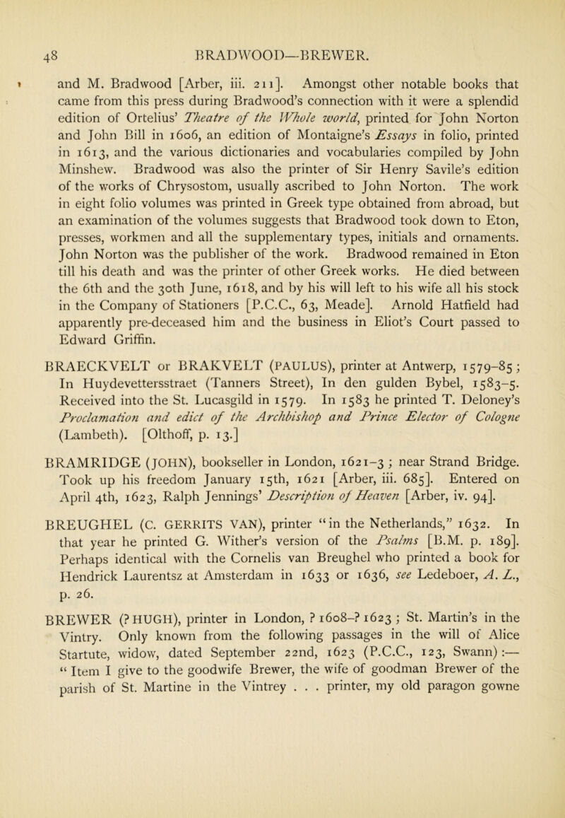 and M. Bradwood [Arber, iii. 211]. Amongst other notable books that came from this press during Bradwood’s connection with it were a splendid edition of Ortelius’ Theatre of the Whole zvortd, printed for John Norton and John Bill in 1606, an edition of Montaigne’s Essays in folio, printed in 1613, and the various dictionaries and vocabularies compiled by John Minshew. Bradwood was also the printer of Sir Henry Savile’s edition of the works of Chrysostom, usually ascribed to John Norton. The work in eight folio volumes was printed in Greek type obtained from abroad, but an examination of the volumes suggests that Bradwood took down to Eton, presses, workmen and all the supplementary types, initials and ornaments. John Norton was the publisher of the work. Bradwood remained in Eton till his death and was the printer of other Greek works. He died between the 6th and the 30th June, 1618, and by his will left to his wife all his stock in the Company of Stationers [P.C.C., 63, Meade]. Arnold Hatfield had apparently pre-deceased him and the business in Eliot’s Court passed to Edward Griffin. BRAECKVELT or BRAKVELT (PAULUS), printer at Antwerp, 1579-85; In Huydevettersstraet (Tanners Street), In den gulden Bybel, 1583-5. Received into the St. Lucasgild in 1579. In 1583 he printed T. Deloney’s Proclamatiofi and edict of the Archbishop and Prince Elector of Cologne (Lambeth). [Olthoff, p. 13.] BRAMRIDGE (JOHN), bookseller in London, 1621-3 1 Strand Bridge. Took up his freedom January 15th, 1621 [Arber, iii. 685]. Entered on April 4th, 1623, Ralph Jennings’ Description of Heaven [Arber, iv. 94]. BREUGHEL (C. GERRITS VAN), printer “in the Netherlands,” 1632. In that year he printed G. Wither’s version of the Psalms [B.M. p. 189]. Perhaps identical with the Cornelis van Breughel who printed a book for Hendrick Laurentsz at Amsterdam in 1633 or 1636, see Ledeboer, A. Z., p. 26. BREWER (?HUGH), printer in London, ? 1608-? 1623 ; St. Martin’s in the Vintry. Only known from the following passages in the will of Alice Startute, widow, dated September 22nd, 1623 (P.C.C., 123, Swann):— “ Item I give to the goodwife Brewer, the wife of goodman Brewer of the parish of St. Martine in the Vintrey . . . printer, my old paragon gowne