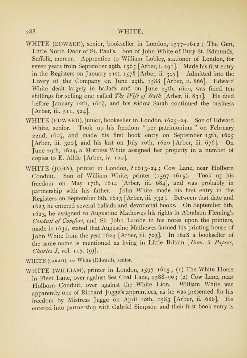 WHITE (EDWARD), senior, bookseller in London,577-1612 ; The Gun, Little North Door of St. Paul’s. Son of John White of Bury St. Edmunds, Suffolk, mercer. Apprentice to William Lobley, stationer of London, for seven years from September 29th, 1565 [Arber, i. 291]. Made his first entry in the Registers on January 21st, 157^ [Arber, ii. 307]. Admitted into the Livery of the Company on June 29th, 1588 [Arber, ii. 866]. Edward White dealt largely in ballads and on June 25th, 1600, was fined ten shillings for selling one called The Wife of Bath [Arber, ii. 831]. He died before January 12th, 1615, and his widow Sarah continued the business [Arber, iii. 511, 524]. WHITE (EDWARD), junior, bookseller in London, 1605-24. Son of Edward White, senior. Took up his freedom “ per patrimonium ” on February 22nd, i6oi], and made his first book entry on September 13th, 1605 [Arber, iii. 300], and his last on July loth, 1620 [Arber, iii. 676]. On June 29th, 1624, a Mistress White assigned her property in a number of copies to E. Allde [Arber, iv. 120]. WHITE (JOHN), printer in London, ? 1613-24; Cow Lane, near Holborn Conduit. Son of William White, printer (1597-1615). Took up his freedom on May 17th, 1614 [Arber, iii. 684], and was probably in partnership with his father. John White made his first entry in the Registers on September 8th, 1613 [Arber, iii. 532]. Between that date and 1623 he entered several ballads and devotional books. On September 6th, 1623, he assigned to Augustine Mathewes his rights in Abraham Fleming’s Conduit of Comfort, and Sir John Lambe in his notes upon the printers, made in 1634, stated that Augustine Mathewes farmed his printing house of John White from the year 1624 [Arber, iii. 703]. In 1628 a bookseller of the same name is mentioned as living in Little Britain \Dom. S. Pape7‘s, Charles /, vol. 117. (9)]. WHITE (SARAH), see White (Edward), senior. WHITE (WILLIAM), printer in London, 1597-1615; (i) The White Horse in Fleet Lane, over against Sea Coal Lane, 1588-96; (2) Cow Lane, near Holborn Conduit, over against the White Lion. William White was apparently one of Richard Jugge’s apprentices, as he was presented for his freedom by Mistress Jugge on April loth, 1583 [Arber, ii. 688]. He entered into partnership with Gabriel Simpson and their first book entry is