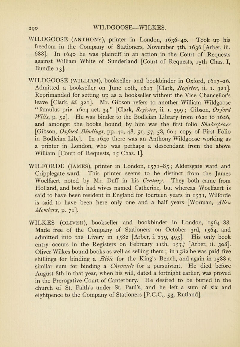 WILDGOOSE—WILKES. WILDGOOSE (ANTHONY), printer in London, 1636-40. Took up his freedom in the Company of Stationers, November 7th, 1636 [Arber, iii. 688]. In 1640 he was plaintiff in an action in the Court of Requests against William White of Sunderland [Court of Requests, 15th Chas. I, Bundle 13]. WILDGOOSE (william), bookseller and bookbinder in Oxford, 1617-26. Admitted a bookseller on June loth, 1617 [Clark, Register^ ii. i. 321]. Reprimanded for setting up as a bookseller without the Vice Chancellor’s leave [Clark, id. 321]. Mr. Gibson refers to another William Wildgoose “famulus priv. 1604 aet. 34” [Clark, Register^ ii. i. 399; Gibson, Oxford Wills., p. 52]. He was binder to the Bodleian Library from 1621 to 1626, and amongst the books bound by him was the first folio Shakespeare [Gibson, Oxford Bindings, pp. 40, 48, 51, 57, 58, 60; copy of First Folio in Bodleian Lib.]. In 1640 there was an Anthony Wildgoose working as a printer in London, who was perhaps a descendant from the above William [Court of Requests, 15 Chas. I]. WILFORDE (JAMES), printer in London, 1571-85; Aldersgate ward and Cripplegate ward. This printer seems to be distinct from the James Woelfaert noted by Mr. Duff in his Cefitury. They both came from Holland, and both had wives named Catherine, but whereas Woelfaert is said to have been resident in England for fourteen years in 1571, Wilforde is said to have been here only one and a half years [Worman, Alien Members, p. 71]. WILKES (OLIVER), bookseller and bookbinder in London, 1564-88. Made free of the Company of Stationers on October 3rd, 1564, and admitted into the Livery in 1582 [Arber, i. 279, 493]. His only book entry occurs in the Registers on February nth, 157!^ [Arber, ii. 308]. Oliver Wilkes bound books as well as selling them ; in 1582 he was paid five shillings for binding a Bible for the King’s Bench, and again in 1588 a similar sum for binding a Chrotiicle for a pursuivant. He died before August 8th in that year, when his will, dated a fortnight earlier, was proved in the Prerogative Court of Canterbury. He desired to be buried in the church of St. Faith’s under St. Paul’s, and he left a sum of six and eightpence to the Company of Stationers [P.C.C., 53, Rutland],