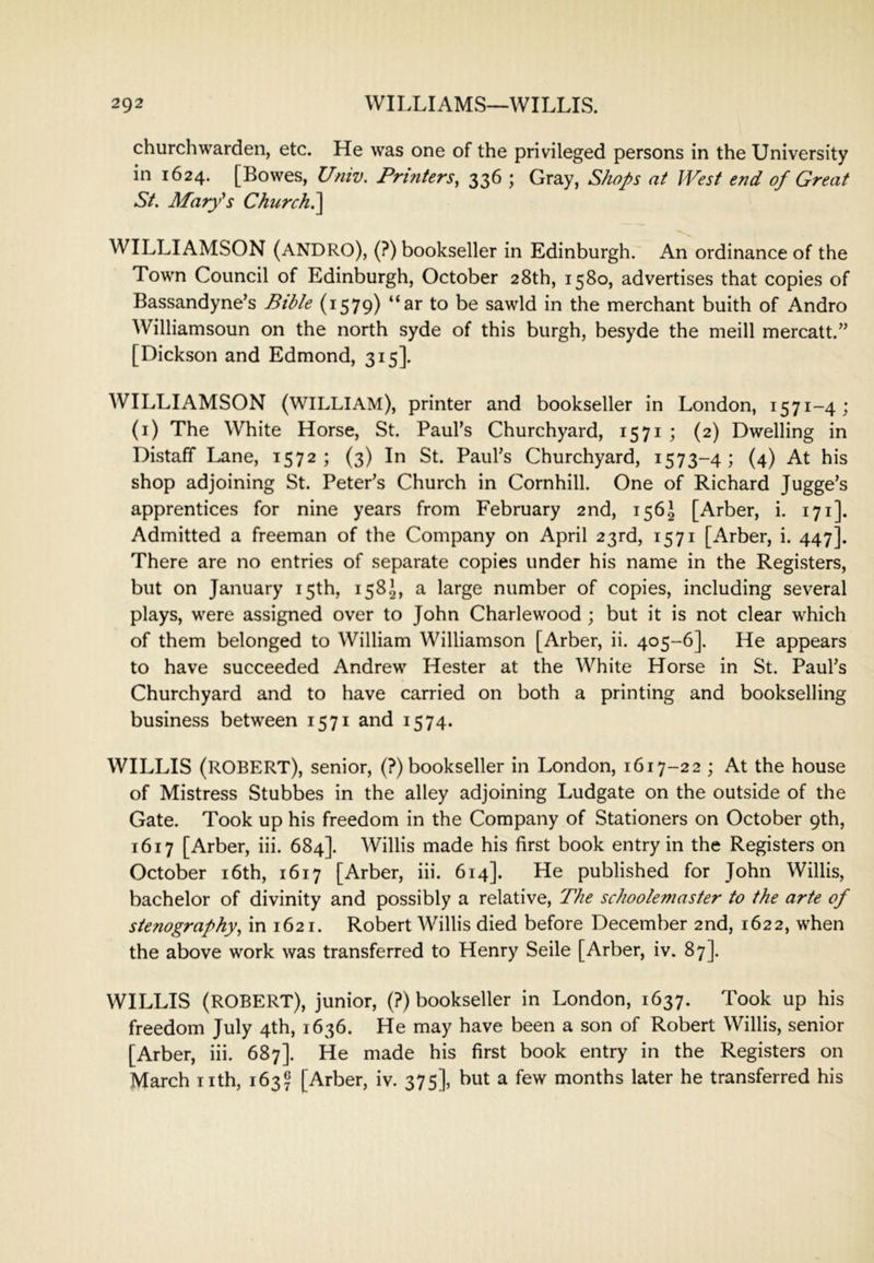 churchwarden, etc. He was one of the privileged persons in the University in 1624. [Bowes, Univ. Printers^ 336 ; Gray, Shops at West end of Great St. Mary^s Church.^ WILLIAMSON (ANDRO), (?) bookseller in Edinburgh. An ordinance of the Town Council of Edinburgh, October 28th, 1580, advertises that copies of Bassandyne’s Bible (1579) “ar to be sawld in the merchant buith of Andro Williamsoun on the north syde of this burgh, besyde the meill mercatt.” [Dickson and Edmond, 315]. WILLIAMSON (william), printer and bookseller in London, 1571-4; (i) The White Horse, St. Paul’s Churchyard, 1571 ; (2) Dwelling in Distaff Lane, 1572; (3) In St. Paul’s Churchyard, 1573-4; (4) At his shop adjoining St. Peter’s Church in Cornhill. One of Richard Jugge’s apprentices for nine years from February 2nd, 156^ [Arber, i. 171]. Admitted a freeman of the Company on April 23rd, 1571 [Arber, i. 447]. There are no entries of separate copies under his name in the Registers, but on January 15th, 158^, a large number of copies, including several plays, were assigned over to John Charlewood ; but it is not clear which of them belonged to William Williamson [Arber, ii. 405-6]. He appears to have succeeded Andrew Hester at the White Horse in St. Paul’s Churchyard and to have carried on both a printing and bookselling business between 1571 and 1574. WILLIS (ROBERT), senior, (?) bookseller in London, 1617-22 ; At the house of Mistress Stubbes in the alley adjoining Ludgate on the outside of the Gate. Took up his freedom in the Company of Stationers on October 9th, 1617 [Arber, iii. 684]. Willis made his first book entry in the Registers on October i6th, 1617 [Arber, iii. 614]. He published for John Willis, bachelor of divinity and possibly a relative. The schoolemaster to the arte of stenography^ in 1621. Robert Willis died before December 2nd, 1622, when the above work was transferred to Henry Seile [Arber, iv. 87]. WILLIS (ROBERT), junior, (?) bookseller in London, 1637. Took up his freedom July 4th, 1636. He may have been a son of Robert Willis, senior [Arber, iii. 687]. He made his first book entry in the Registers on March nth, 163^ [Arber, iv. 375], but a few months later he transferred his