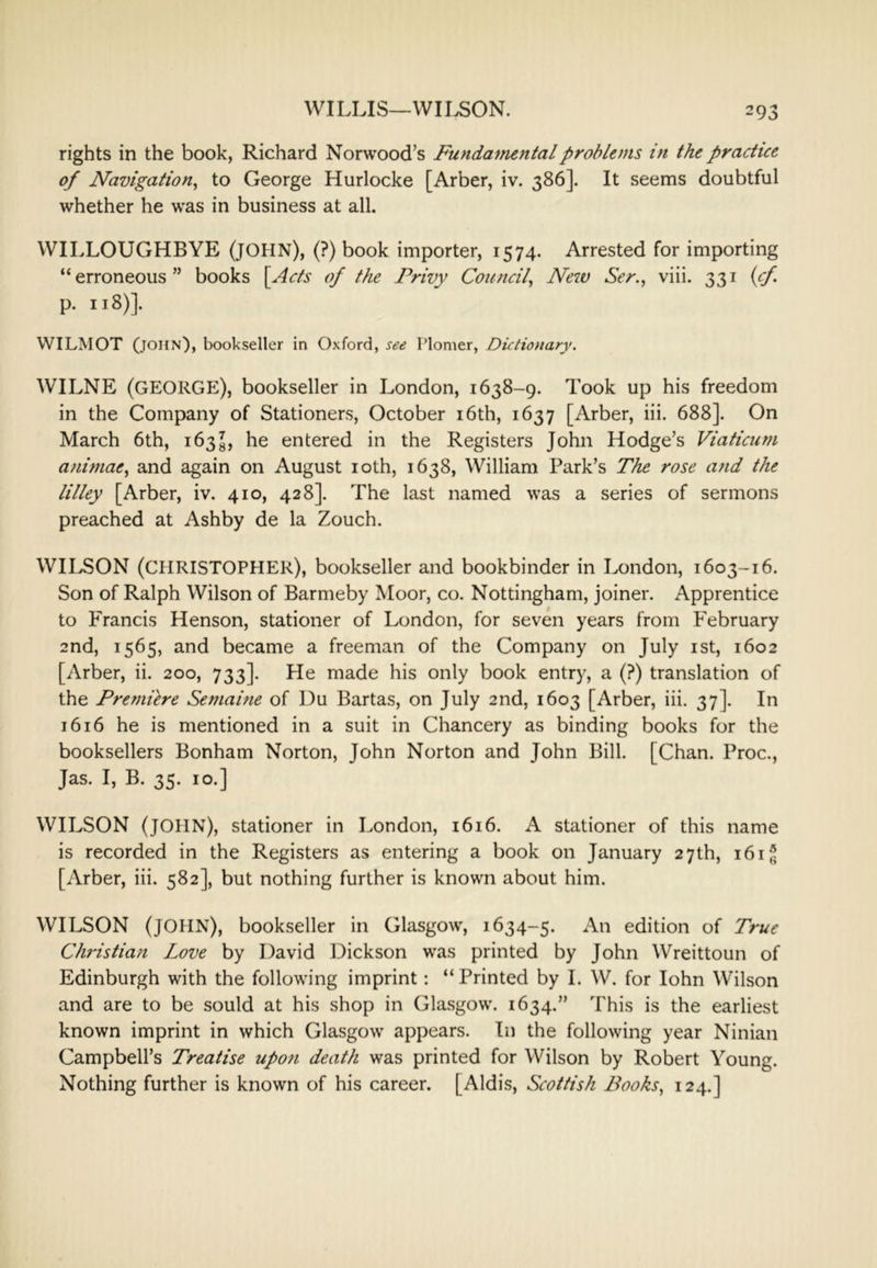 rights in the book, Richard Norwood’s Fundamental problems in the practice of Navigation^ to George Hurlocke [Arber, iv. 386]. It seems doubtful whether he was in business at all. WILLOUGHBYE (JOHN), (?) book importer, 1574. Arrested for importing “erroneous” books [Acts of the Privy Council^ New Ser., viii. 331 (cf p. 118)]. WILMOT (John), bookseller in Oxford, see Plomer, Dictionary. WILNE (GEORGE), bookseller in London, 1638-9. Took up his freedom in the Company of Stationers, October i6th, 1637 [Arber, iii. 688]. On March 6th, 163^, he entered in the Registers John Hodge’s Viaticum animae^ and again on August loth, 1638, William Park’s The rose and the lilley [Arber, iv. 410, 428]. The last named was a series of sermons preached at Ashby de la Zouch. WILSON (CHRISTOPHER), bookseller and bookbinder in London, 1603-16. Son of Ralph Wilson of Barmeby Moor, co. Nottingham, joiner. Apprentice to Francis Henson, stationer of London, for seven years from February 2nd, 1565, and became a freeman of the Company on July ist, 1602 [Arber, ii. 200, 733]. Fie made his only book entry, a (?) translation of the Premiere Semaine of Du Bartas, on July 2nd, 1603 [Arber, iii. 37]. In 1616 he is mentioned in a suit in Chancery as binding books for the booksellers Bonham Norton, John Norton and John Bill. [Chan. Proc., Jas. I, B. 35. 10.] WILSON (JOHN), stationer in London, i6i6. A stationer of this name is recorded in the Registers as entering a book on January 27th, 161^ [Arber, iii. 582], but nothing further is known about him. WILSON (JOHN), bookseller in Glasgow, 1634-5. An edition of True Christian Love by David Dickson was printed by John Wreittoun of Edinburgh with the following imprint: “Printed by I. W. for lohn Wilson and are to be sould at his shop in Glasgow. 1634.” This is the earliest known imprint in which Glasgow appears. In the following year Ninian Campbell’s Treatise upon death was printed for Wilson by Robert Young. Nothing further is known of his career. [Aldis, Scottish Books., 124.]
