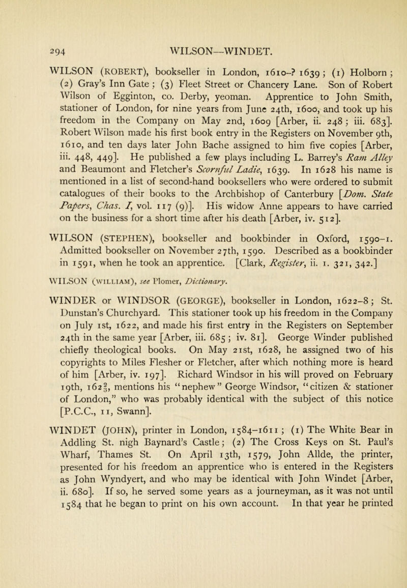 WILSON (ROBERT), bookseller in London, 1610-? 1639; (i) Holborn ; (2) Gray’s Inn Gate ; (3) Fleet Street or Chancery Lane. Son of Robert Wilson of Egginton, co. Derby, yeoman. Apprentice to John Smith, stationer of London, for nine years from June 24th, 1600, and took up his freedom in the Company on May 2nd, 1609 [Arber, ii. 248 ; hi. 683]. Robert Wilson made his first book entry in the Registers on November 9th, 1610, and ten days later John Bache assigned to him five copies [Arber, iii. 448, 449]. He published a few plays including L. Barrey’s Rafn Alley and Beaumont and Fletcher’s Scornful Ladie^ 1639* 1628 his name is mentioned in a list of second-hand booksellers who were ordered to submit catalogues of their books to the Archbishop of Canterbury \Dom. State Papers^ Chas. /, vol. 117 (9)]. His widow Anne appears to have carried on the business for a short time after his death [Arber, iv. 512]. WILSON (STEPHEN), bookseller and bookbinder in Oxford, 1590-1. Admitted bookseller on November 27th, 1590. Described as a bookbinder in 1591, when he took an apprentice. [Clark, Register^ ii. i. 321, 342.] WILSON (william), see Plomer, Dictionary. WINDER or WINDSOR (GEORGE), bookseller in London, 1622-8; St. Dunstan’s Churchyard. This stationer took up his freedom in the Company on July I St, 1622, and made his first entry in the Registers on September 24th in the same year [Arber, iii. 685 ; iv. 81]. George Winder published chiefly theological books. On May 21st, 1628, he assigned two of his copyrights to Miles Flesher or Fletcher, after which nothing more is heard of him [Arber, iv. 197]. Richard Windsor in his will proved on February 19th, 1623, mentions his “nephew” George Windsor, “citizen & stationer of London,” who was probably identical with the subject of this notice [P.C.C., II, Swann]. WINDET (JOHN), printer in London, 1584-1611; (i) The White Bear in Addling St. nigh Baynard’s Castle; (2) The Cross Keys on St. Paul’s Wharf, Thames St. On April 13th, 1579, John Allde, the printer, presented for his freedom an apprentice who is entered in the Registers as John Wyndyert, and who may be identical with John Windet [Arber, ii. 680]. If so, he served some years as a journeyman, as it was not until 1584 that he began to print on his own account. In that year he printed