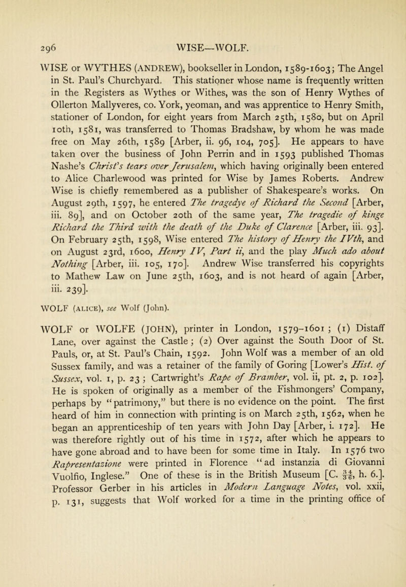 WISE or WYTHES (ANDREW), bookseller in London, 1589-1603; The Angel in St. Paul’s Churchyard, This stationer whose name is frequently written in the Registers as Wythes or Withes, was the son of Henry Wythes of Ollerton Mallyveres, co. York, yeoman, and was apprentice to Henry Smith, stationer of London, for eight years from March 25th^ 1580, but on April loth, 1581, was transferred to Thomas Bradshaw, by whom he was made free on May 26th, 1589 [Arber, ii. 96, 104, 705]. He appears to have taken over the business of John Perrin and in 1593 published Thomas Nashe’s Chrisfs tears over Jerusalem^ which having originally been entered to Alice Charlewood was printed for Wise by James Roberts. Andrew Wise is chiefly remembered as a publisher of Shakespeare’s works. On August 29th, 1597, he entered The tragedye of Richard the Second [Arber, iii. 89], and on October 20th of the same year. The tragedie of hinge Richard the Third with the death of the Duke of Clarejice [Arber, iii. 93]. On February 25th, 1598, Wise entered T'he history of He7iry the IVth^ and on August 23rd, 1600, Heyiry IV, Part ii, and the play Much ado about Nothing [Arber, iii. 105, 170]. Andrew Wise transferred his copyrights to Mathew Law on June 25th, 1603, and is not heard of again [Arber, iii. 239]. WOLF (ALICE), see Wolf (John). WOLF or WOLh^E (JOHN), printer in London, 1579-1601 ; (i) Distaff Lane, over against the Castle; (2) Over against the South Door of St. Pauls, or, at St. Paul’s Chain, 1592. John Wolf was a member of an old Sussex family, and was a retainer of the family of Goring [Lower’s Hist, of Sussex, vol. I, p. 23 ; Cartwright’s Rape of Bramber, vol. ii, pt. 2, p. 102]. He is spoken of originally as a member of the Fishmongers’ Company, perhaps by “ patrimony,” but there is no evidence on the point. The first heard of him in connection with printing is on March 25th, 1562, when he began an apprenticeship of ten years with John Day [Arber, i. 172]. He was therefore rightly out of his time in 1572, after which he appears to have gone abroad and to have been for some time in Italy. In 1576 two Rapreseyitazione were printed in Florence “ad instanzia di Giovanni Vuolfio, Inglese.” One of these is in the British Museum [C. 1|, h. 6.]. Professor Gerber in his articles in Modern Language Notes, vol. xxii, p. 131, suggests that Wolf worked for a time in the printing office of