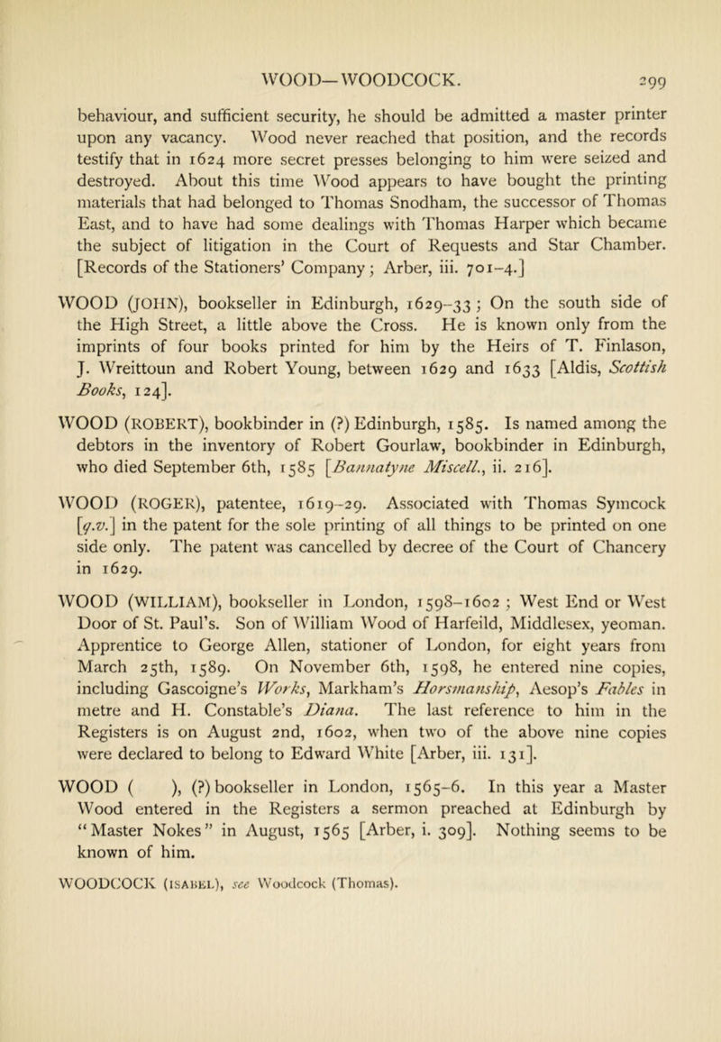 WOOD—WOODCOCK. behaviour, and sufficient security, he should be admitted a master printer upon any vacancy. Wood never reached that position, and the records testify that in 1624 more secret presses belonging to him were seized and destroyed. About this time Wood appears to have bought the printing materials that had belonged to Thomas Snodham, the successor of Thomas East, and to have had some dealings with Thomas Harper which became the subject of litigation in the Court of Requests and Star Chamber. [Records of the Stationers’ Company; Arber, iii. 701-4.] WOOD (JOHN), bookseller in Edinburgh, 1629-33 ; On the south side of the High Street, a little above the Cross. He is known only from the imprints of four books printed for him by the Heirs of T. Finlason, J. Wreittoun and Robert Young, between 1629 and 1633 [Aldis, Scottish Books^ 124]. WOOD (ROBERT), bookbinder in (?) Edinburgh, 1585. Is named among the debtors in the inventory of Robert Gourlaw, bookbinder in Edinburgh, who died September 6th, 1585 \_Bannatyn.e Misce/l., ii. 216]. WOOD (ROGER), patentee, 1619-29. Associated with Thomas Symcock \y.v.\ in the patent for the sole printing of all things to be printed on one side only. The patent was cancelled by decree of the Court of Chancery in 1629. WOOD (william), bookseller in London, 1598-1602 ; West End or West Door of St. Paul’s. Son of William Wood of Harfeild, Middlesex, yeoman. Apprentice to George Allen, stationer of London, for eight years from March 25th, 1589. On November 6th, 1598, he entered nine copies, including Gascoigne’s Works, Markham’s Horsmanship, Aesop’s Fables in metre and H. Constable’s Diana, The last reference to him in the Registers is on August 2nd, 1602, when two of the above nine copies were declared to belong to Edward White [Arber, iii. 131]. WOOD ( ), (?) bookseller in London, 1565-6. In this year a Master Wood entered in the Registers a sermon preached at Edinburgh by “Master Nokes” in August, 1565 [Arber, i. 309]. Nothing seems to be known of him. WOODtJOCK (ISABEL), see Woodcock (Thomas).