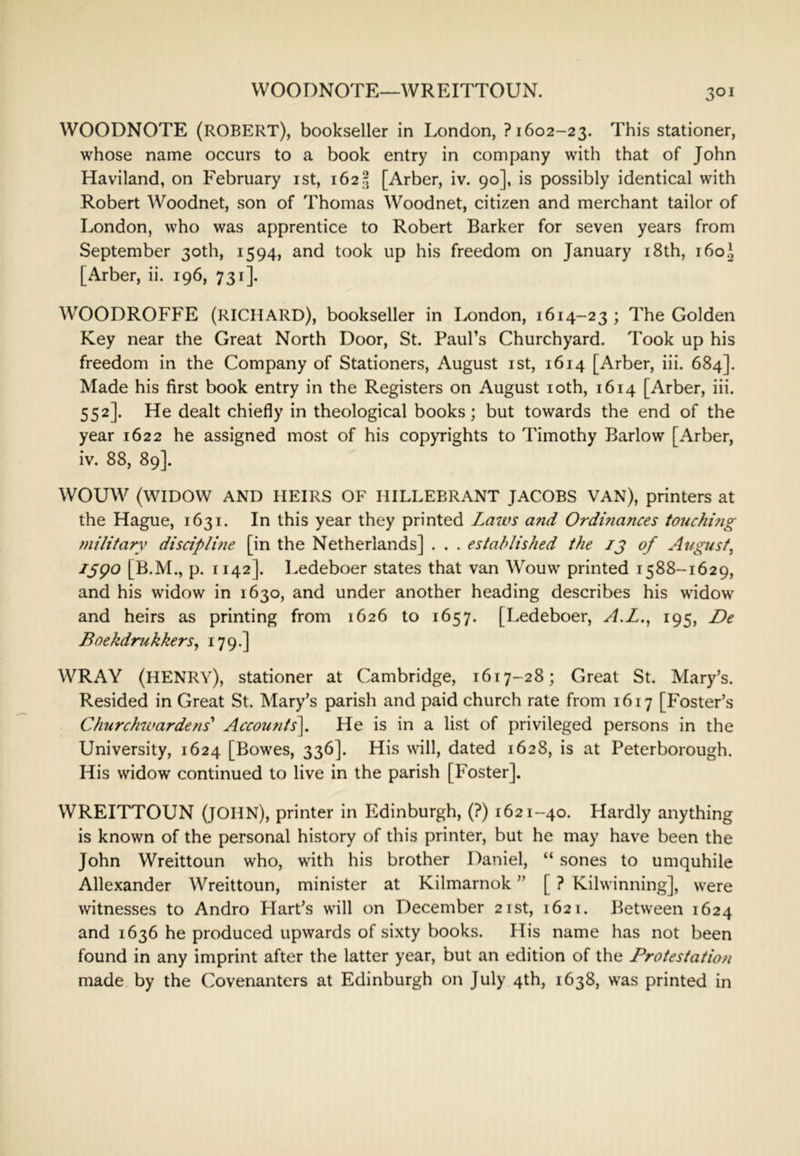 VVOODNOTE—WREITTOUN. WOODNOTE (ROBERT), bookseller in London, ? 1602-23. This stationer, whose name occurs to a book entry in company with that of John Haviland, on February ist, i62?j [Arber, iv. 90], is possibly identical with Robert Woodnet, son of Thomas Woodnet, citizen and merchant tailor of London, who was apprentice to Robert Barker for seven years from September 30th, 1594, and took up his freedom on January i8th, 160.^ [Arber, ii. 196, 731]. WOODROFFE (RICHARD), bookseller in London, 1614-23 ; The Golden Key near the Great North Door, St. Paul’s Churchyard. Took up his freedom in the Company of Stationers, August ist, 1614 [Arber, iii. 684]. Made his first book entry in the Registers on August loth, 1614 [Arber, iii. 552]. He dealt chiefly in theological books; but towards the end of the year 1622 he assigned most of his copyrights to Timothy Barlow [Arber, iv. 88, 89]. WOUW (WIDOW AND HEIRS OF HILLEBRANT JACOBS VAN), printers at the Hague, 1631. In this year they printed Laws and Ordinances touchhig military disciplme [in the Netherlands] . . . established the ij of August, [B.M., p. 1142]. Ledeboer states that van Wouw printed 1588-1629, and his widow in 1630, and under another heading describes his widow and heirs as printing from 1626 to 1657. [Ledeboer, A.L., 195, De Boekdrukkers, 179.] WRAY (henry), stationer at Cambridge, 1617-28; Great St. Mary’s. Resided in Great St. Mary’s parish and paid church rate from 1617 [Foster’s Churchwardens' Accounts], He is in a list of privileged persons in the University, 1624 [Bowes, 336]. His will, dated 1628, is at Peterborough. His widow continued to live in the parish [Foster]. WREITTOUN (JOHN), printer in Edinburgh, (?) 1621-40. Hardly anything is known of the personal history of this printer, but he may have been the John Wreittoun who, with his brother Daniel, “ sones to umquhile Allexander Wreittoun, minister at Kilmarnok ” [ ? Kilwinning], were witnesses to Andro Hart’s will on December 21st, 1621. Between 1624 and 1636 he produced upwards of sixty books. His name has not been found in any imprint after the latter year, but an edition of the Protestation made by the Covenanters at Edinburgh on July 4th, 1638, was printed in