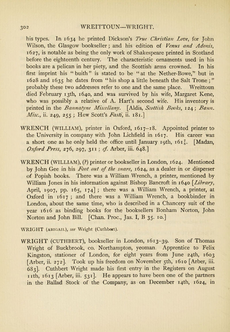 WREITTOUN—WRIGHT. his types. In 1634 he printed Dickson’s Trite Christian Love^ for John Wilson, the Glasgow bookseller; and his edition of Venus and Adonis, 1627, is notable as being the only work of Shakespeare printed in Scotland before the eighteenth century. The characteristic ornaments used in his books are a pelican in her piety, and the Scottish arms crowned. In his first imprint his “ buith ” is stated to be “ at the Nether-Bowe,” but in 1628 and 1635 he dates from “his shop a little beneath the Salt Trone probably these two addresses refer to one and the same place. Wreittoun died February 13th, 1640, and was survived by his wife, Margaret Kene, who was possibly a relative of A. Hart’s second wife. His inventory is printed in the Bannatyne Miscelia?iy. [Aldis, Scottish Books, 124; Bann. Afisc., ii. 249, 255 ; Hew Scott’s Basti, ii. 181.] WRENCH (william), printer in Oxford, 1617-18. Appointed printer to the University in company with John Lichfield in 1617. His career was a short one as he only held the office until January 19th, i6ig. [Madan, Oxford Press, 276, 297, cf. Arber, iii. 648.] WRENCH (william), (?) printer or bookseller in London, 1624. Mentioned by John Gee in his Foot out of the snare, 1624, as a dealer in or disperser of Popish books. There was a William Wrench, a printer, mentioned by William Jones in his information against Bishop Bancroft in 1640 \Library, April, 1907, pp. 165, 174] ; there was a William Wrench, a printer, at Oxford in 1617 ; and there was a William Wrench, a bookbinder in London, about the same time, who is described in a Chancery suit of the year 1616 as binding books for the booksellers Bonham Norton, John Norton and John Bill. [Chan. Proc., Jas. I, B 35. 10.] WRIGHT (ABIGAIL), see Wright (Cuthbert). WRIGHT (CUTHBERT), bookseller in London, 1613-39. Son of Thomas Wright of Buckbrook, co. Northampton, yeoman. Apprentice to Felix Kingston, stationer of London, for eight years from June 24th, 1603 [Arber, ii. 272]. Took up his freedom on November 5th, 1610 [Arber, iii. 683]. Cuthbert Wright made his first entry in the Registers on August nth, 1613 [Arber, iii. 531]. He appears to have been one of the partners in the Ballad Stock of the Company, as on December 14th, 1624, in