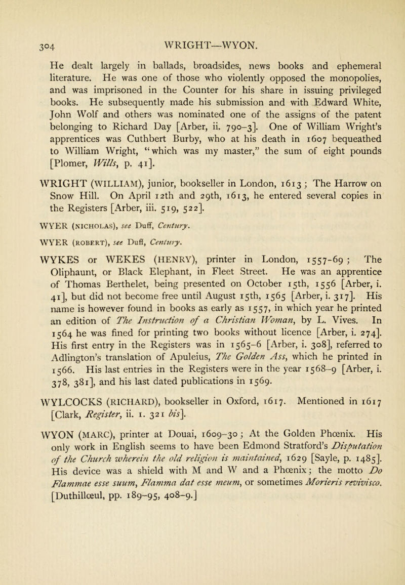 WRIGHT—WYON. He dealt largely in ballads, broadsides, news books and ephemeral literature. He was one of those who violently opposed the monopolies, and was imprisoned in the Counter for his share in issuing privileged books. He subsequently made his submission and with Edward White, John Wolf and others was nominated one of the assigns of the patent belonging to Richard Day [Arber, ii. 790-3]. One of William Wright’s apprentices was Cuthbert Burby, who at his death in 1607 bequeathed to William Wright, “which was my master,” the sum of eight pounds [Plomer, lVt7/s, p. 41]. WRIGHT (william), junior, bookseller in London, 1613 ; The Harrow on Snow Hill. On April 12th and 29th, 1613, he entered several copies in the Registers [xArber, hi. 519, 522]. WYER (NICHOLAS), se£ Duff, Ceyttury. WYER (ROBERT), see Duff, Centiny. WYKES or WEKES (HENRY), printer in London, 1557-69 ; The Oliphaunt, or Black Elephant, in Fleet Street. He was an apprentice of Thomas Berthelet, being presented on October 15th, 1556 [Arber, i. 41], but did not become free until August 15th, 1565 [Arber, i. 317]. His name is however found in books as early as 1557, in which year he printed an edition of The Instruction of a Christian IVoman, by L. Vives. In 1564 he was fined for printing two books without licence [Arber, i. 274]. His first entry in the Registers w^as in 1565-6 [Arber, i. 308], referred to Adlington’s translation of Apuleius, The Golden Ass, which he printed in 1566. His last entries in the Registers were in the year 1568-9 [Arber, i. 378, 381], and his last dated publications in 1569. WYLCOCKS (RICHARD), bookseller in Oxford, 1617. Mentioned in 1617 [Clark, Register, ii. i. 321 bis\ WYON (MARC), printer at Douai, 1609-30 ; At the Golden Phoenix. His only work in English seems to have been Edmond Stratford’s Disputatio?i of the Church wherem the old religion is ?naintained, 1629 [Sayle, p. 1485]. His device was a shield with M and W and a Phoenix; the motto Do Flammae esse suum, Flanma dat esse ?neum, or sometimes Morieris revivisco. [Duthillceul, pp. 189-95, 408-9.]