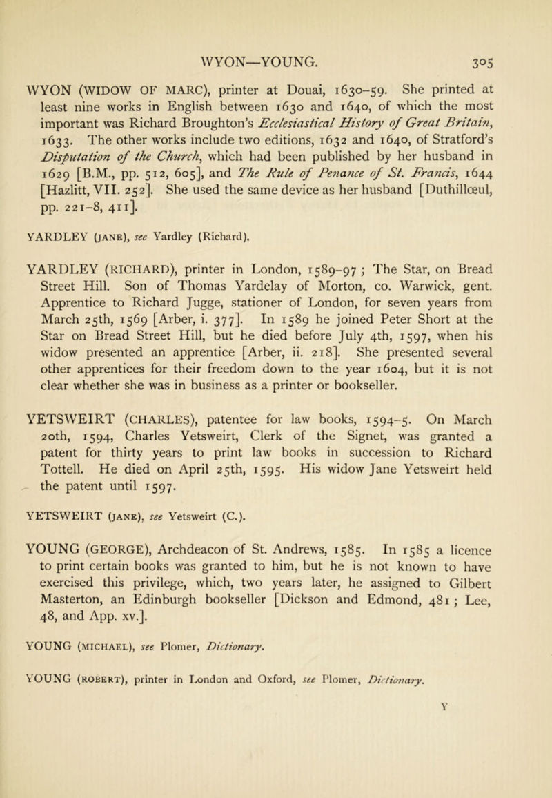 WYON (WIDOW OF MARC), printer at Douai, 1630-59. She printed at least nine works in English between 1630 and 1640, of which the most important was Richard Broughton’s Ecclesiastical History of Great Britain^ 1633. The other works include two editions, 1632 and 1640, of Stratford’s Disputation of the Churchy which had been published by her husband in 1629 [B.M., pp. 512, 605], and The Rule of Pe7iafice of St. Francis^ 1644 [Hazlitt, VII. 252]. She used the same device as her husband [Duthilloeul, pp. 221-8, 411]. YARDLEY (jane), see Yardley (Richard). YARDLEY (RICHARD), printer in London, 1589-97 ; The Star, on Bread Street Hill. Son of Thomas Yardelay of Morton, co. Warwick, gent. Apprentice to Richard Jugge, stationer of London, for seven years from March 25th, 1569 [Arber, i. 377]. In 1589 he joined Peter Short at the Star on Bread Street Hill, but he died before July 4th, 1597, when his widow presented an apprentice [Arber, ii. 218]. She presented several other apprentices for their freedom down to the year 1604, but it is not clear whether she was in business as a printer or bookseller. YETSWEIRT (CHARLES), patentee for law books, 1594-5. On March 20th, 1594, Charles Yetsweirt, Clerk of the Signet, was granted a patent for thirty years to print law books in succession to Richard Tottell. He died on April 25th, 1595. His widow Jane Yetsweirt held ^ the patent until 1597. YETSWEIRT (jane), see Yetsweirt (C.). YOUNG (GEORGE), Archdeacon of St. Andrews, 1585. In 1585 a licence to print certain books was granted to him, but he is not known to have exercised this privilege, which, two years later, he assigned to Gilbert Masterton, an Edinburgh bookseller [Dickson and Edmond, 481; Lee, 48, and App. xv.]. YOUNG (MICHAEL), see Plomer, Dictionary. YOUNG (ROBERT), printer in London and Oxford, see Plomer, Dictioitary. Y