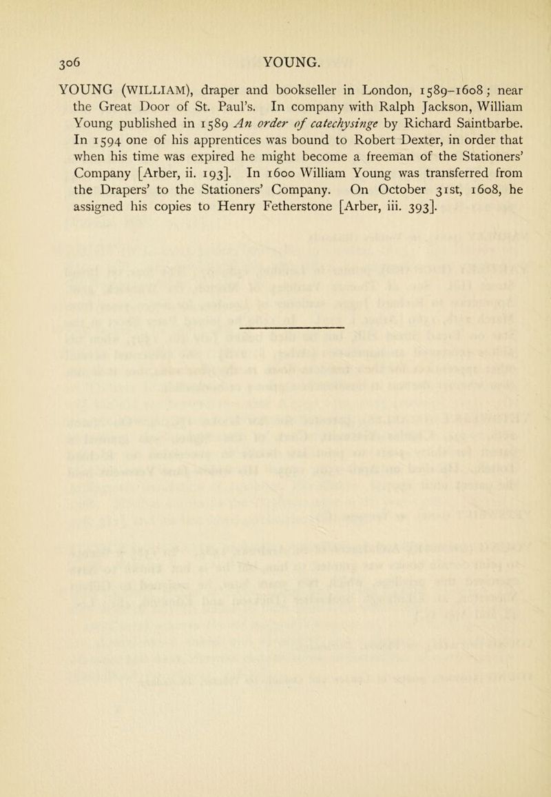 YOUNG (william), draper and bookseller in London, 1589-1608; near the Great Door of St. Paul’s. In company with Ralph Jackson, William Young published in 1589 An ordei- of catechyshige by Richard Saintbarbe. In 1594 one of his apprentices was bound to Robert Dexter, in order that when his time was expired he might become a freeman of the Stationers’ Company [Arber, ii. 193]. In 1600 William Young was transferred from the Drapers’ to the Stationers’ Company. On October 31st, 1608, he assigned his copies to Henry Fetherstone [Arber, iii. 393].