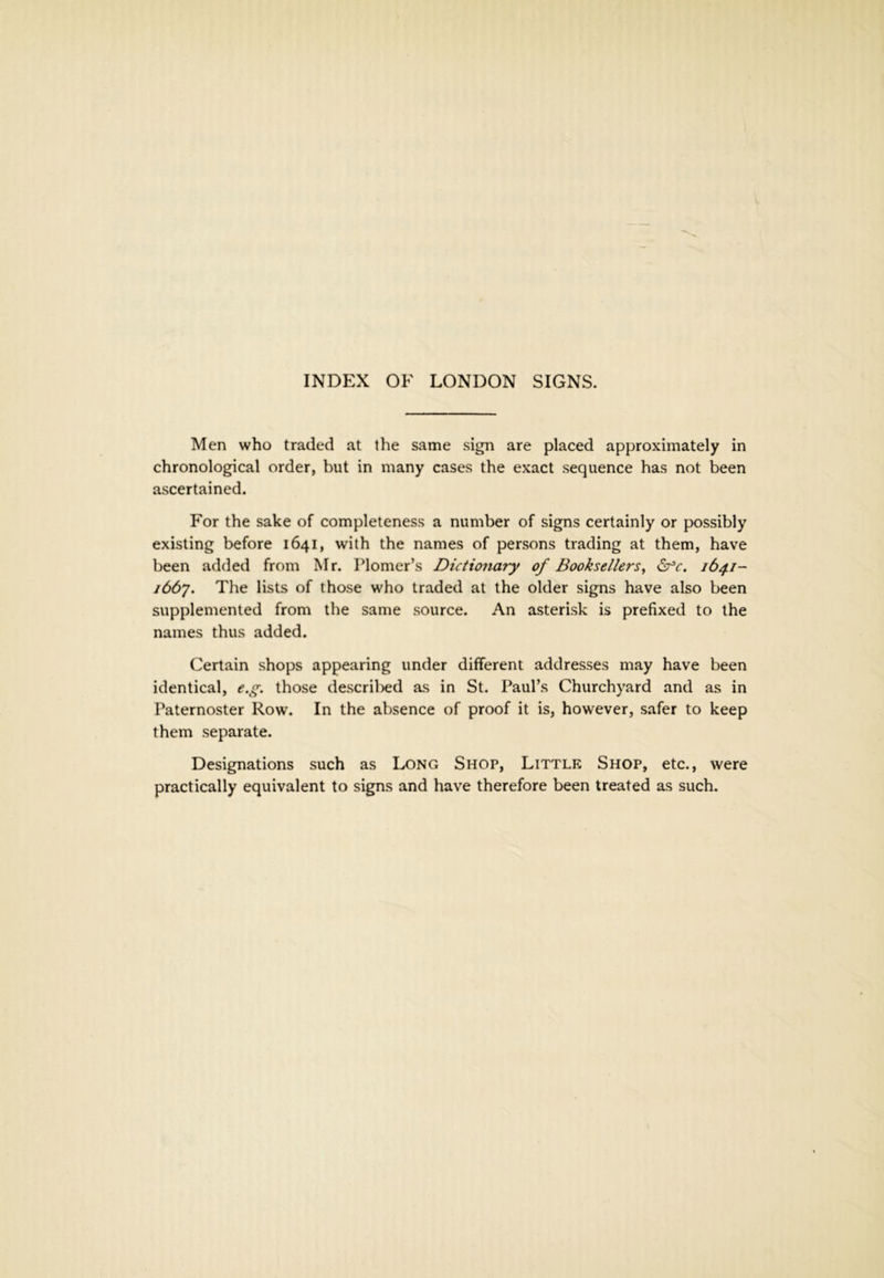 Men who traded at the same sign are placed approximately in chronological order, but in many cases the exact sequence has not been ascertained. For the sake of completeness a number of signs certainly or possibly existing before 1641, with the names of persons trading at them, have been added from M r. Plomer’s Dictionary of Booksellers, ^c. 164.1- j66y. The lists of those who traded at the older signs have also been supplemented from the same source. An asterisk is prefixed to the names thus added. Certain shops appearing under different addresses may have been identical, e.g. those descril^ed as in St. Paul’s Churchyard and as in Paternoster Row. In the absence of proof it is, however, safer to keep them separate. Designations such as Long Shop, Little Shop, etc., were practically equivalent to signs and have therefore been treated as such.