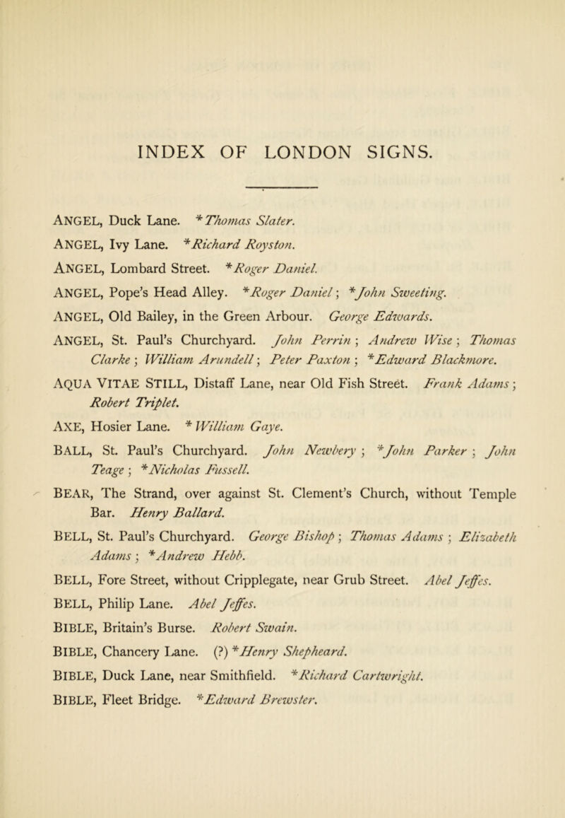 Angel, Duck Lane. Thomas Slater. Angel, Ivy Lane. * Richard Royston. Angel, Lombard Street. * Roger Daniel. Angel, Pope’s Head Alley. Roger Daniel \ ^John Sweeting. Angel, Old Bailey, in the Green Arbour. George Edwards. Angel, St. Paul’s Churchyard. Jolm Perrin ; Andreiv Wise; Thomas Clarke ; William Arundell; Peter Paxton ; ^Edward Blackmore. Aqua Vitae Still, Distaff Lane, near Old Fish Street. Frank Adams; Robert Triplet, Axe, Hosier Lane. * William Gaye. Ball, St. Paul’s Churchyard. John Neivbery ; *John Parker ; Jolm Teage ; Nicholas Pussell. Bear, The Strand, over against St. Clement’s Church, without Temple Bar. Henry Ballard. Bell, St. Paul’s Churchyard. George Bishop; Thomas Adams ; Elizabeth Adams ; * Andrew Hebb. BELL, Fore Street, without Cripplegate, near Grub Street. Abel Jeffes. Bell, Philip Lane. Abel Jeffes. Bible, Britain’s Burse. Robert Sivain. Bible, Chancery I^ane. (?) Henry Shepheard. Bible, Duck Lane, near Smithfield. Richard Cartwright. Bible, Fleet Bridge. ^'Edward Brewster.