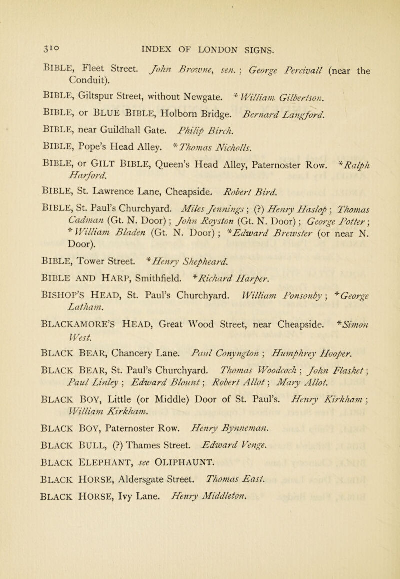 Bible, Fleet Street. John JBivwne,, sen. ; George Percivall (near the Conduit). Bible, Giltspur Street, without Newgate. * lVillia?n Gilbertson. Bible, or blue Bible, Holbom Bridge. Ber}tard Langford. Bible, near Guildhall Gate. I^hilip Birch. Bible, Pope’s Head Alley. Thomas Nicholls. Bible, or Gilt Bible, Queen’s Head Alley, Paternoster Row. Ralph L/ar/o?'d. Bible, St. Lawrence Lane, Cheapside. Robert Bird. Bible, St. Paul’s Churchyard. Miles Jennings ; (?) Henry Haslop ; Thomas Cadman (Gt. N. Door); John Royston (Gt. N. Door); Geo?ge Potter \ \Villta7n Bladen (Gt. N. Door); Edward Brewster (or near N. Door). Bible, Tower Street. Henry Shepheard. Bible and Harp, Smithfield. ''^Richaj'd Harper. Bishop’s Head, St. Paul’s Churchyard. William Ponsonby ; George Latham. BLACKAMORE’S Head, Great Wood Street, near Cheapside. *Simon West. Black Bear, Chancery Lane. Pai/l Conyfigton ; Humphi'ey Hooper. Black Bear, St. Paul’s Churchyard. Thotfias Woodcock ; John Flasket; Paul Linley ; Edward Blount; Robert Allot; Maiy Allot. Black Boy, Little (or Middle) Door of St. Paul’s. Henry Hirkham : William Kirkhain. Black Boy, Paternoster Row. Henry Bynincman. Black bull, (?) Thames Street. Edward Venge. BLACK Elephant, Oliphaunt. Black horse, Aldersgate Street. Thotnas East. Black horse, Ivy Lane. Hemy Middleton.