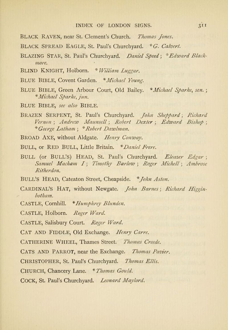 Black raven, near St. Clement’s Church. Thomas Jones. Black Spread EAGLP:, St. Paul’s Churchyard. *G. Calvert. Blazing Star, St. Paul’s Churchyard. Daniel Speed; Edward Black- more. Blind Knight, Holborn. * IVil/iam Lugic^ar. BLUE) Bible, Covent Garden. ^Michael Young. Blue Bible, Green Arbour Court, Old Bailey. ‘*^Afichael Sparke, sen. ; *AIichael Sparke, jun. Blue Bible, j-^6’ also Bible. Brazen SE)RPENT, St. Paul’s Churchyard. John Sheppard; Richard Vernon ; Andreiu Maunsell; Robert Dexter ; Edward Bislwp ; * George Latham ; ^Robert Daivlmafi. Broad Axe, without Aldgate. Henry Conway. Bull, or Red Bull, Little Britain. '^Daniel Frere. Bull (or Bull’s) head, St. Paul’s Churchyard. Eleazer Edgar ; Samuel Macham I; Timothy Barlow ; Roger Michell; Ambrose Rithej'don. Bull’s Head, Cateaton Street, Cheapside. *John Aston. Cardinal’s hat, without Newgate. John Barnes; Richard Higgin- botham. Castle, Comhill. Hiwiphrey Blunden. Castle, Holborn. Roger Ward. Castle, Salisbury Court. Roger Ward. Cat and P^IDDLE, Old Exchange. Henry Carre. Catherine Wheel, Thames Street. Thomas Creede. Cats and parrot, near the Exchange. Thomas Pavier. CHRISTOPEIER, St. Paul’s Churchyard. Thomas Ellis. Church, Chancery Lane. ''^Thomas Gould. Cock, St. Paul’s Churchyard. Leonard Maylord.