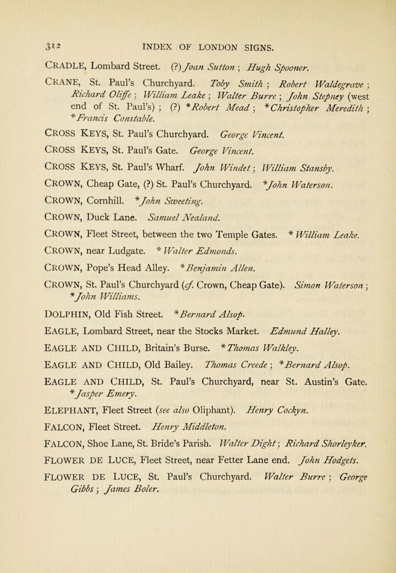 Cradle, Lombard Street. (?) Joan Sutton \ Hugh Spooner. Crane, St. Paul’s Churchyard. Toby Smith j Robert Waldegrave ; Richard Oliffe \ William Leake \ Walter Burre \ John Stepney (west end of St. Paul’s) ; (?) * Robert Mead ; * Christopher Meredith \ ^Francis Constable. Cross Keys, St. Paul’s Churchyard. George Vincent. Cross Keys, St. Paul’s Gate. George Vincent. Cross Keys, St. Paul’s Wharf. John Windet \ William Stansby. Crown, Cheap Gate, (?) St. Paul’s Churchyard. ^John Waterson. Crown, Cornhill. *John Sweeting. Crown, Duck Lane. Samuel Nealand. Crown, Fleet Street, between the two Temple Gates. * William Leake. Crown, near Ludgate. * Walter Edmonds. Crown, Pope’s Head Alley. ^Benjamin Allen. Crown, St. Paul’s Churchyard (cj. Crown, Cheap Gate). Simon Waterson ; ^John Williams. Dolphin, Old Fish Street. * Bernard Alsop. Eagle, Lombard Street, near the Stocks Market. Edmund Halley. Eagle and Child, Britain’s Burse. ‘'^Thomas Walkley. Eagle and Child, Old Bailey. Thomas Creede ; * Bernard Alsop. Eagle and Child, St. Paul’s Churchyard, near St. Austin’s Gate. * Jasper Emery. Elephant, Fleet Street {see also Oliphant). Henry Cockyn. Falcon, Fleet Street. Henry Middleton. Falcon, Shoe Lane, St. Bride’s Parish. Walter Dight\ Richard Shorleyker. Flower DE Luce, Fleet Street, near Fetter Lane end. John Hodgets. Flower DE Luce, St. Paul’s Churchyard. Walter Burre ; George Gibbs ] James Boler.