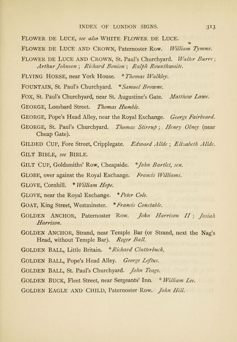 Flower de Luce, also White Flower de Luce. Flower de Luce and Crown, Paternoster Row. William Tymme. Flower de Luce and Crown, St. Paul’s Churchyard. Waller Burre; Arthur Johnson \ Richard Bonion ; Ralph Rounthwaite. Flying Horse, near York House. ^Thomas Walkley. Fountain, St. Paul’s Churchyard. * Samuel Browne. Fox, St. Paul’s Churchyard, near St. Augustine’s Gate. Matthew Lawe. George, Lombard Street. Thomas Humble. George, Pope’s Head Alley, near the Royal Exchange. George Fairbeard. George, St. Paul’s Churchyard. Thomas Stirrup \ Henry Olney (near Cheap Gate). Gilded Cup, Fore Street, Cripplegate. Edward Allde \ Elizabeth Allde. Gilt Bible, see Bible. Gilt Cup, Goldsmiths’ Row, Cheapside. '^John Bartlet^ sen. Globe, over against the Royal Exchange. Francis Williams. Glove, Cornhill. * William Hope. Glove, near the Royal Exchange. * Peter Cole. Goat, King Street, Westminster. Francis Constable. Golden Anchor, Paternoster Row. Jolm Harrison II; Josiah Harrison. Golden Anchor, Strand, near Temple Bar (or Strand, next the Nag’s Head, without Temple Bar). Roger Ball. Golden Ball, Little Britain. ^Richard Clutterbuck. Golden Ball, Pope’s Head Alley. George Loftus. Golden Ball, St. Paul’s Churchyard. John Teage. Golden Buck, Fleet Street, near Sergeants’ Inn. ^ William Lee. Golden Eagle and Child, Paternoster Row. John Hill.