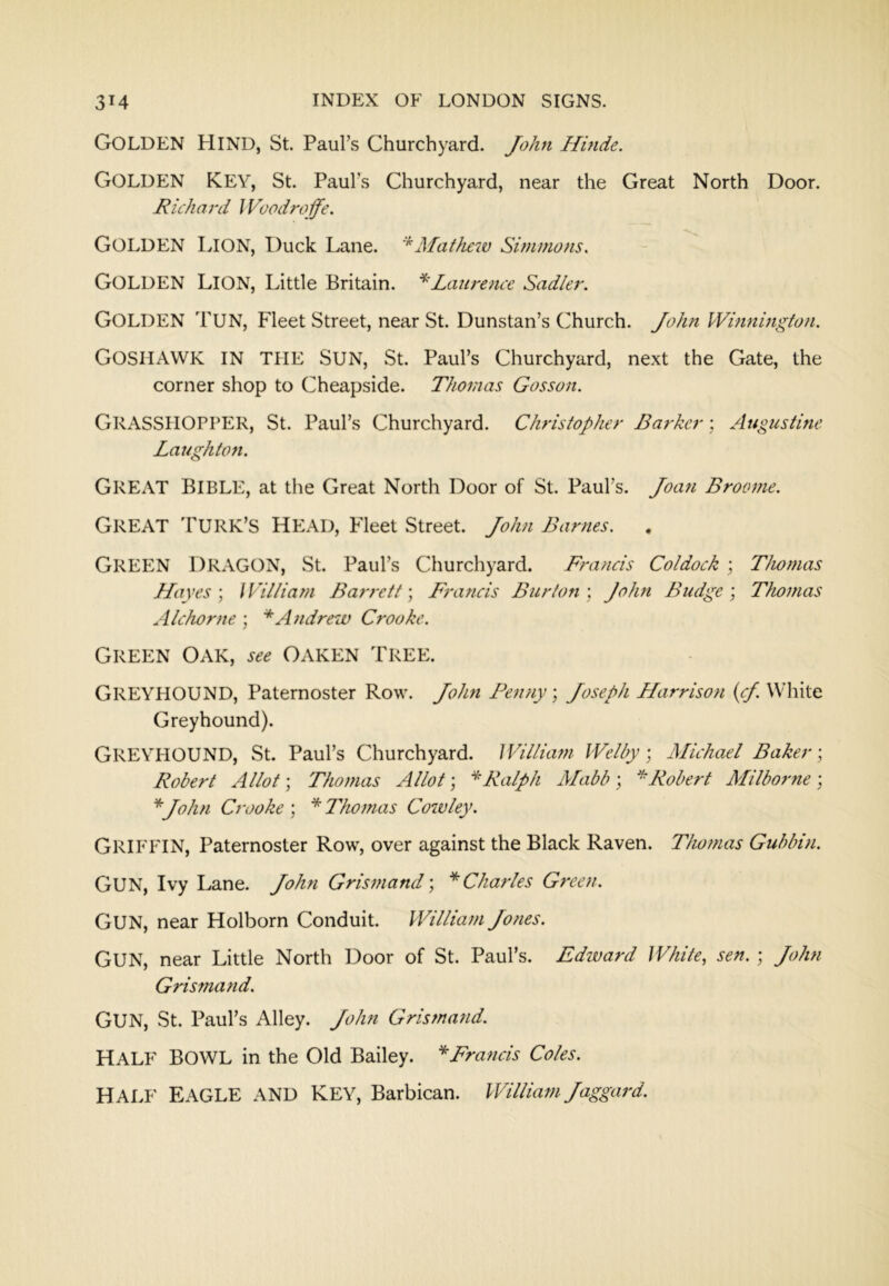 Golden Hind, St. Paul’s Churchyard. John Hinde. Golden key, St. Paul’s Churchyard, near the Great North Door. Richard J Voodroffe. Golden Lion, Duck Lane. '^Matheiv Simmons. Golden Lion, Little Britain. * Laurence Sadler. Golden Tun, Fleet Street, near St. Dunstan’s Church. John Winnington. Goshawk in the Sun, St. Paul’s Churchyard, ne.xt the Gate, the corner shop to Cheapside. Thomas Gosson. Grasshopper, St. Paul’s Churchyard. Christopher Barker; Augustine Laughkm. Great Bible, at tlie Great North Door of St. Paul’s. Joan Broome. Great Turk’s head, Fleet Street. John Barnes. , Green Dragon, St. Paul’s Churchyard. Francis Coldock ; Thomas Hayes \ William Barrett \ Francis Burton) John Budge) Thomas Alchorne ) * Andrew Crooke. Green Oak, Oaken Tree. Greyhound, Paternoster Row. John I^enny) Joseph Harrison {cf. White Greyhound). Greyhound, St. Paul’s Churchyard. William Welly; Michael Baker) Robert Allot; Thomas Allot; Ralph Mabb ) ^Robert Milbof'ne ; ''John Crooke ; * Thomas Cowley. Griffin, Paternoster Row, over against the Black Raven. Thomas Gubbin. Gun, Ivy Lane. John Grismand) ''Charles Green. Gun, near Holborn Conduit. William Jones. Gun, near Little North Door of St. Paul’s. Edward White, sen. ; John Grismafid. Gun, St. Paul’s Alley. John Grismand. Half Bowl in the Old Bailey. ''Francis Coles. HALF EAGLE AND KEY, Barbican. William Jaggard.