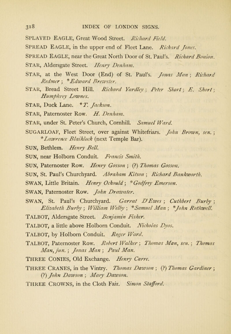 Splayed Eagle, Great Wood Street. Richard Field. Spread Eagle, in the upper end of Fleet Lane. Richard Jones. Spread Eagle, near the Great North Door of St. PauFs. Richard Bonion. Star, Aldersgate Street. Henry Denham. Star, at the West Door (End) of St. Paul’s. Jo7ias Man ; Richard Redmer ; Edward Brewster. Star, Bread Street Hill. Richard Yardley \ Peter Sho7-t; E. Short \ Hu7nphrey Lownes. Star, Duck Lane. *T. Jackson. Star, Paternoster Row. H. F)enha?n. Star, under St. Peter’s Church, Cornhill. Safnuel Ward. SUGARLOAF, Fleet Street, over against Whitefriars. John Brown^ sen. ; *Laivrence Blaiklock (next Temple Bar). Sun, Bethlem. Henry Bell. Sun, near Holborn Conduit. Era^icis Sffiith. Sun, Paternoster Row. Hettiy Gosson ; (?) Thomas Gossan. Sun, St. Paul’s Churchyard. Abraham Kitson ; Richard Bankworth. Swan, Little Britain. Hemy Ockould; ^Godjrey Emerson. Swan, Paternoster Row. John Drawater. Swan, St. Paul’s Churchyard. Garrat DHwes ; Cuthbert Burly ; Elizabeth Burly ; William Welly ; Samuel Man ; ^John Rothwell. Talbot, Aldersgate Street. Benjamin Fisher. Talbot, a little above Holborn Conduit. Nicholas Dyos. Talbot, by Holborn Conduit. Roger Ward. Talbot, Paternoster Row. Robert Walker ; Thomas Man., se?i.; Thofnas Man,jun.‘, Jotias Man ) Paul Man. Three Conies, Old Exchange. Heyiry Carre. Three Cranes, in the Vintry. Thomas Da^vson ; (?) Thomas Gardiner \ (?) John Dawson ; Mary Dawsofi. Three Crowns, in the Cloth Fair. Simon Stafford.