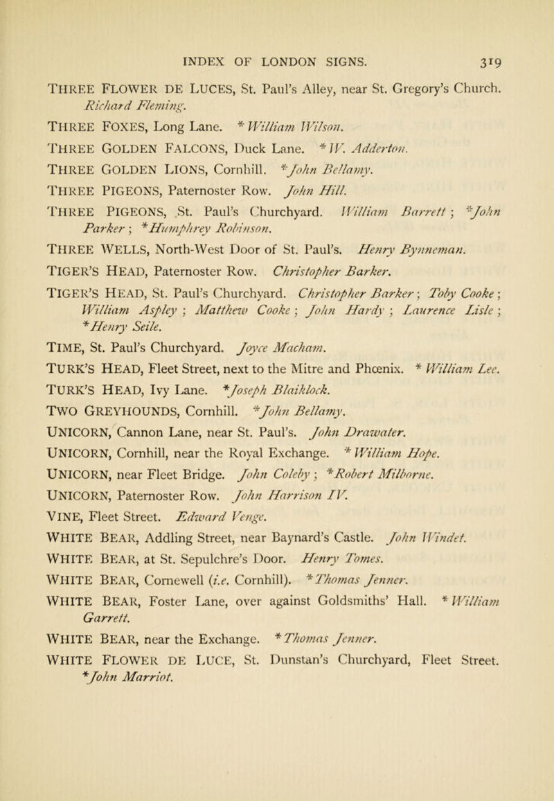Three Flower DE Luces, St. Paul’s Alley, near St. Gregory’s Church. Richard F/emi?ig. Three Foxes, Long Lane. * Wi//hwi JVi/son. Three Golden Falcons, Duck Lane. */F. Adderto?i. Three Golden Lions, Comhill. ^^/ohn Bellamy. Three pigeons. Paternoster Row. Jofm Hill. 'I'lIREE Pigeons, .St. Paul’s (Turchyard. Jl'illiam Ba7-rett; ‘^John Parker ; *Humpln-ey Rohinson. Three Wells, North-West Door of St. Paul’s. Hoiry By7i?ieman. Tiger’s Head, Paternoster Row. Clwistopher Barker. Tiger’s Head, St. Paul’s Churchyard. Christopher Barker \ Toby Cooke \ William Aspley ; Matthew Cooke \ Joh?i Hardy ; Laurence Idsle ; * Hefny Seile. Time, St. Paul’s Churchyard. Joyce Machafn. Turk’s head. Fleet Street, ne.xt to the Mitre and Phoenix. * PVilliam Lee. Turk’s head. Ivy Lane. * Joseph Blaiklock. Two Greyhounds, Comhill. ^John Bellamy. UNICORN,^Cannon Lane, near St. Paul’s. Jolm Drawater. Unicorn, Comhill, near the Royal Exchange. * William Hope. Unicorn, near Fleet Bridge. John Coleby \ * Robert Milborne. Unicorn, Paternoster Row. John Harrison IV. Vine, Fleet Street. Edzvard Venge. White Bear, Addling Street, near Baynard’s Castle. John Windet. White Bear, at St. Sepulchre’s Door. Henry Tomes. White Bear, Comewell {i.e. Comhill). ^Thomas Jen7ier. White bear, Foster Lane, over against Goldsmiths’ Hall. Willia7n Garrett. White Bear, near the Exchange. *Tho7nas Je7tner. White Flower DE Luce, St. Dunstan’s Churchyard, Fleet Street. Marriot.