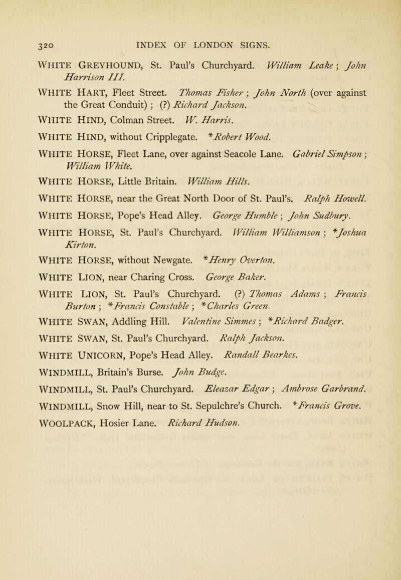 White Greyhound, St. Paul’s Churchyard. William Leake) John Hari'ison III. White Hart, Fleet Street. Thoitias Fisher-, John North (over against the Great Conduit); (?) Richard Jackson. White Hind, Colman Street. W. Harris. White Hind, without Cripplegate. * Robert Wood. White Horse, Fleet Lane, over against Seacole Lane. Gabriel Simpson-, Williain White. White Horse, Little Britain. William Hills. White horse, near the Great North Door of St. Paul’s. Ralph Howell. White horse. Pope’s Head Alley. George Humble -, John Sudbury. White Horse, St. Paul’s Churchyard. Willia?n Williamson; *Joshua Kirton. White horse, without Newgate. *He?iry Overfo?i. White Lion, near Charing Cross. George Baker. White Lion, St. Paul’s Churchyard. (?) Thomas Ada?ns ; Francis Burton-, * Brands Cofistable-, ^Charles Gree7i. White swan. Addling Hill. Valentine Simmes ; ''’Richard Badger. White Swan, St. Paul’s Churchyard. Ralph Jackso?i. White Unicorn, Pope’s Head Alley. Randall Bearkes. Windmill, Britain’s Burse. John Budge. Windmill, St. Paul’s Churchyard. Eleazar Edgar; A7?ibrose Garbrand. Windmill, Snow Hill, near to St. Sepulchre’s Church. ''’Francis Grove. WOOLPACK, Hosier Lane. Richard Hudson.