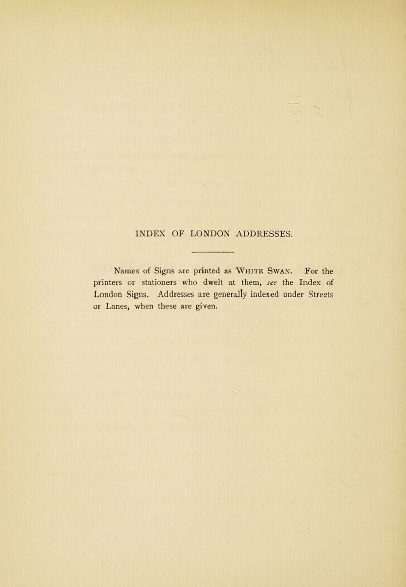 Names of Signs are printed as White Swan. For the printers or stationers who dwelt at them, see the Index of London Signs. Addresses are generally indexed under Streets or Lanes, when these are given.