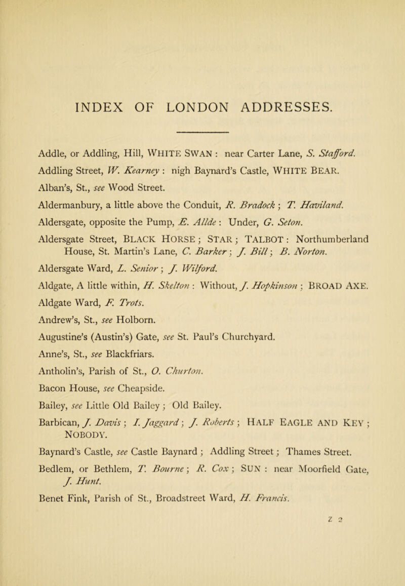 Addle, or Addling, Hill, WHITE SWAN ; near Carter Lane, S. Stafford. Addling Street, IV. Kear^iey : nigh Baynard’s Castle, WHITE BEAR. Alban’s, St., see Wood Street. Aldermanbury, a little above the Conduit, R. Bradock; T. Havila?id. Aldersgate, opposite the Pump, E. Allde ; Under, G. Seto?i. Aldersgate Street, BLACK HORSE; STAR; TALBOT: Northumberland House, St. Martin’s I^ne, C. Barker-, J. Bill-, B. Norton. Aldersgate Ward, L. Senior; J. Wilford. Aldgate, A little within, H. Skelto7i -. Without, J. Hopkmson ; BROAD AXE. Aldgate Ward, F. Trots. Andrew’s, St., see Hoi born. Augustine’s (Austin’s) Gate, see St. Paul’s Churchyard. Anne’s, St., see Blackfriars. Antholin’s, Parish of St., O. Churton. Bacon House, see Cheapside. Bailey, see Little Old Bailey ; Old Bailey. Barbican, J. Davis ; /. Jaggard; J. Robe7-ts ; HALF EAGLE AND KEY ; Nobody. Baynard’s Castle, see Castle Baynard ; Addling Street; Thames Street. Bedlem, or Bethlem, T. Bourne; R. Co.v; SUN : near Moorfield Gate, ff. Hu7it. Benet Fink, Parish of St., Broadstreet Ward, H. F7-ancis. z 2