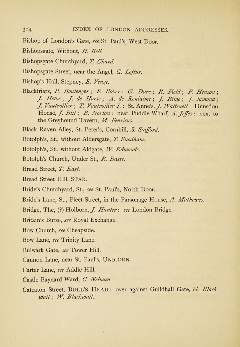 Bishop of London’s Gate, see St. Paul’s, West Door. Bishopsgate, Without, H, Bell. Bishopsgate Churchyard, T. Chard. Bishopsgate Street, near the Angel, G. Loftus. Bishop’s Hall, Stepney, E. Venge. Blackfriars, F. Boulenger; F. Bover; G. Dare; R. Field; F. He7iso?i; J. Hewe; J. de Horse; A. de Renialme; J. Rime; J. Simo7id; J. Vautrollier\ T. Vaiitrollier I. \ St. Anne’s, y. Walte7iell\ Hunsdon House, J. Bill; B. Norto7i: near Puddle Wharf, A. Jeffes : next to the Greyhound Tavern, M. Fe7iriais. Black Raven Alley, St. Peter’s, Cornhill, 5. Stafford. Botolph’s, St., without Aldersgate, T. S7iodha?n. Botolph’s, St., without Aldgate, W. Edmo7ids. Botolph’s Church, Under St., R. Basse. Bread Street, T. East. Bread Street Hill, STAR. Bride’s Churchyard, St., see St. Paul’s, North Door. Bride’s Lane, St., Fleet Street, in the Parsonage House, A. Mathewes. Bridge, The, (?) Holborn, J. Himter: see London Bridge. Britain’s Burse, see Royal Exchange. Bow Church, see Cheapside. Bow Lane, see Trinity Lane. Bulwark Gate, see Tower Hill. Cannon Lane, near St. Paul’s, UNICORN. Carter Lane, see Addle Hill. Castle Baynard Ward, C. Nelma7i. Cateaton Street, BULL’S HEAD : over against Guildhall Gate, G. Black- ivall; IV. Blackwall.