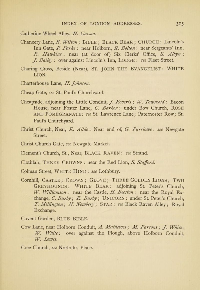 Catherine Wheel Alley, H. Gosson. Chancery Lane, R. Wilson \ BIBLE ; BLACK BEAR ; CHURCH : Lincoln’s Inn Gate, F. Parke : near Holbom, R. Bolton : near Sergeants’ Inn, R. Hawkins : near (at door of) Six Clerks’ Office, S. Albyn ; y, Bailey : over against Lincoln’s Inn, LODGE : see Fleet Street. Charing Cross, Beside (Near), ST. JOHN THE EVANGELIST; WHITE Lion. Charterhouse Lane, H. Johnson. Cheap Gate, see St. Paul’s Churchyard. Cheapside, adjoining the Little Conduit, J. Roberts ; W. Toivreold: Bacon House, near Foster Lane, C. Barker : under Bow Church, ROSE AND POMEGRANATE; see St. Lawrence Lane; Paternoster Row; St. Paul’s Churchyard. Christ Church, Near, E. Allde : Near end of, G. Purslowe : see Newgate Street. Christ Church Gate, see Newgate Market. Clement’s Church, St, Near, BLACK RAVEN : see Strand. Clothfair, THREE CROWNS : near the Red Lion, S. Stafford. Colman Street, WHITE HIND ; see Lothbury. Comhill, CASTLE; CROWN; GLOVE; THREE GOLDEN LIONS ; TWO Greyhounds : White Bear : adjoining St Peter’s Church, W. Williamson : near the Castle, H. Beeston : near the Royal Ex- change, C. Burby\ E. Burby; UNICORN : under St Peter’s Church, T. Millington ; N. Newbery ; STAR : see Black Raven Alley ; Royal Exchange. Covent Garden, BLUE BIBLE. Cow Lane, near Holborn Conduit, A. Matheives; M. Parsons; J. White; W. White; over against the Plough, above Holborn Conduit, W. Lewes. Cree Church, see Norfolk’s Place.
