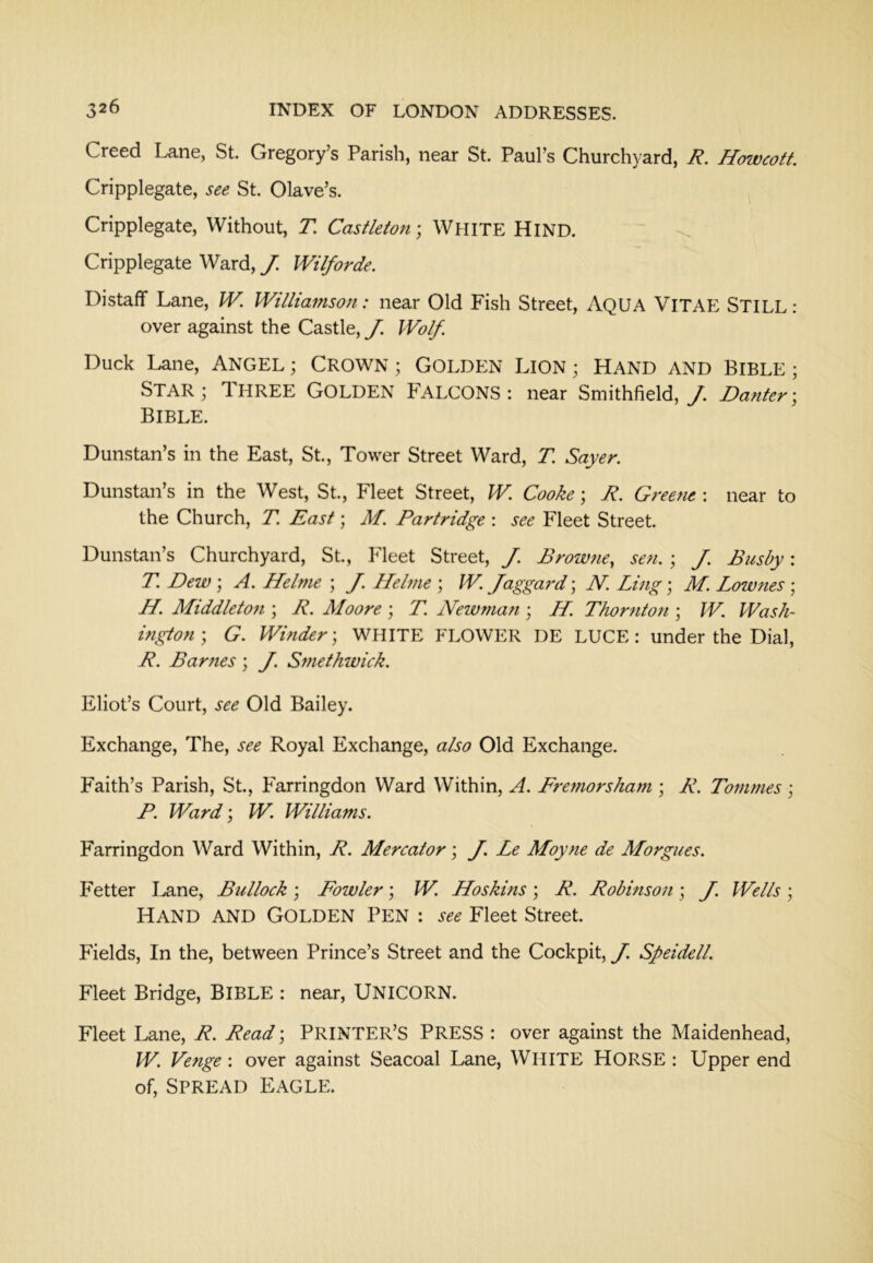 Creed Lane, St. Gregory’s Parish, near St. Paul’s Churchyard, R. Howcott Cripplegate, see St. Olave’s. Cripplegate, Without, J! Casileton; WHITE HIND. Cripplegate Ward, J. Wilforde. Distaff Lane, W. Williamson: near Old Fish Street, AQUA VlTAE STILL: over against the Castle, J. Wolf. Duck Lane, ANGEL; CROWN ; GOLDEN LlON ; HAND AND BIBLE ; Star ; Three Golden Falcons : near Smithfield, /. Banter: Bible. Dunstan’s in the East, St., Tower Street Ward, T. Sayer. Dunstan’s in the West, St., Fleet Street, W. Cooke; R. Greene : near to the Church, T. East; M. Partridge : see Fleet Street. Dunstan’s Churchyard, St., Fleet Street, J. Browne, sen. ; J. Busby: T. Dew \ A. Helme ; J. Helme ; W. Jaggai'd; N. Ling; M. Lowties ; H. Middleto7i; R. Moore ; T. Newman ; H. Thornton \ W. Wash- ingtonG. Winder', WHITE FLOWER DE LUCE: under the Dial, R. Barries; J. Smethwick. Eliot’s Court, see Old Bailey. Exchange, The, see Royal Exchange, also Old Exchange. Faith’s Parish, St, Farringdon Ward Within, A. Fremorsham ; R. Tornmes ; P. Ward; W. Williams. Farringdon Ward Within, R. Mercator; J. Le Moyne de Morgues. Fetter I^ne, Bullock; Fowler; W. Hoskins; R. Robinson; J. Wells; HAND AND Golden Pen : see Fleet Street Fields, In the, between Prince’s Street and the Cockpit, J. Speidell. Fleet Bridge, BIBLE : near, UNICORN. Fleet Lane, R. Read; PRINTER’S PRESS : over against the Maidenhead, W. Venge ; over against Seacoal Lane, WHITE HORSE : Upper end of. Spread Eagle.