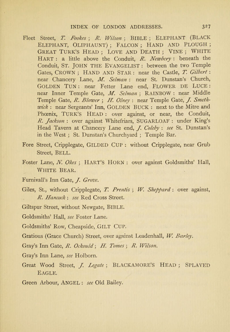 Fleet Street, T. Fookes ; F. Wilson ; BIBLE ; ELEPHANT (BLACK Elephant, Oliphaunt) ; Falcon ; Kand and Plough ; Great Turk’s Head ; Love and Death ; Vine ; White Hart : a little above the Conduit, R. Newbery : beneath the Conduit, St. JOHN THE EVANGELIST : between the two Temple Gates, Crown ; Hand and Star : near the Castle, T. Gilbert : near Chancery Lane, M. Selman : near St. Dunstan’s Church, Golden Tun : near Fetter Lane end, FLOWER DE LUCE: near Inner Temple Gate, M. Selman ; RAINBOW : near Middle Temple Gate, R. Blower ; H. Olney ; near Temple Gate, J. Smeth- wick : near Sergeants’ Inn, GOLDEN BUCK : next to the Mitre and Phoenix, TURK’S HEAD : over against, or near, the Conduit, R. Jackson : over against Whitefriars, SUGARLOAF : under King’s Head Tavern at Chancery Lane end, J. Coleby : see St. Dunstan’s in the West ; St. Dunstan’s Churchyard ; Temple Bar. Fore Street, Cripplegate, GILDED CUP : without Cripplegate, near Grub Street, BELL. Foster Lane, N. Okes ; HART’S HORN : over against Goldsmiths’ Flail, White Bear. F'urnivall’s Inn Gate, J. Grove. Giles, St., without Cripplegate, T. Pre?itis ; W. Sheppard; over against, R. Hancock : see Red Cross Street. Giltspur Street, without Newgate, BIBLE. Goldsmiths’ Hall, see Foster Lane. Goldsmiths’ Row, Cheapside, GILT CUP. Gratious (Grace Church) Street, over against Leadenhall, W. Barley. Gray’s Inn Gate, R. Ockould; //. Tonies; R. Wilson. Gray’s Inn Lane, see Holborn. Great Wood Street, J. Legate ; BLACKAMORE’S HEAD ; SPLAYED Eagle. Green Arbour, ANGEL : see Old Bailey.