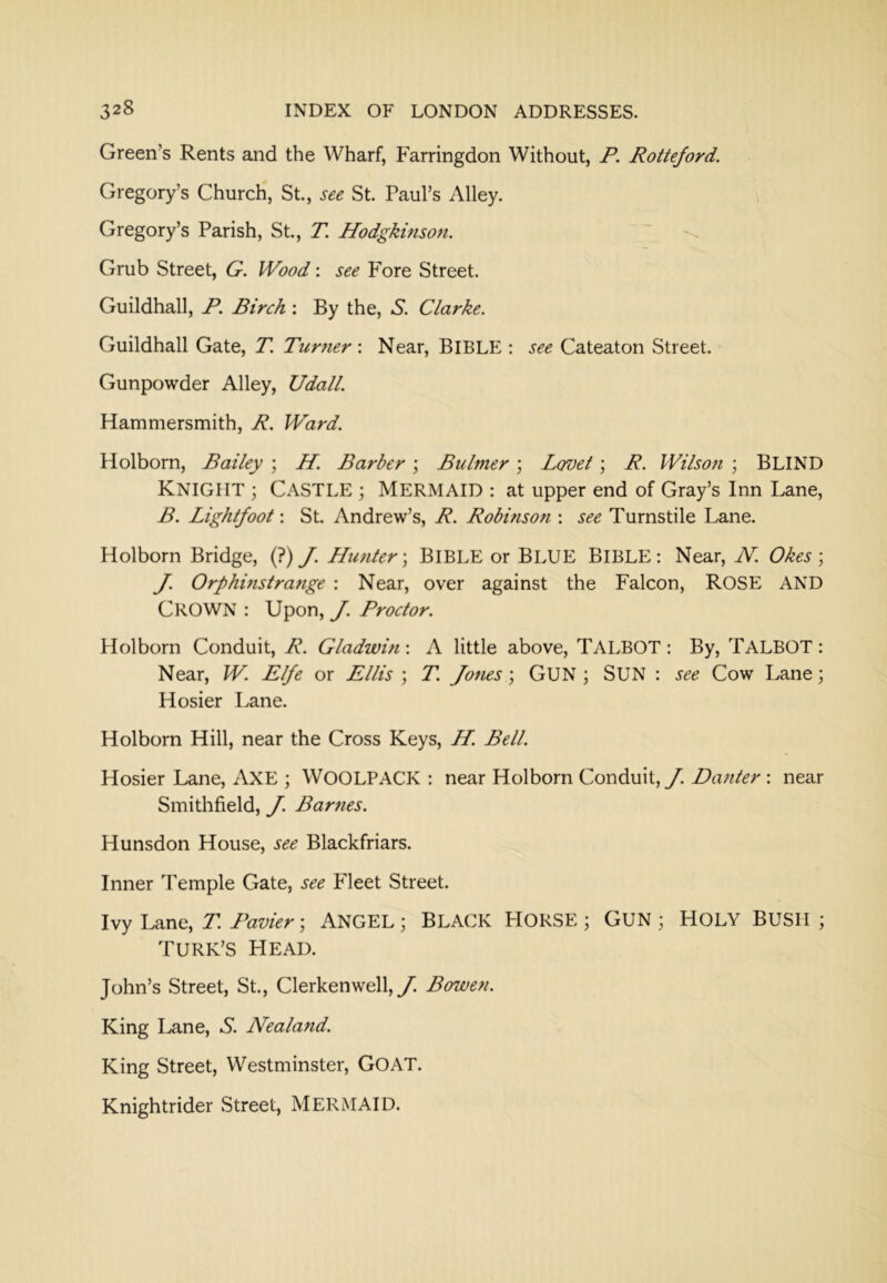 Green’s Rents and the Wharf, Farringdon Without, P. Rotteford. Gregory’s Church, St., see St. Paul’s Alley. Gregory’s Parish, St., T. Hodgkmson. Grub Street, G. Wood; see Fore Street. Guildhall, P. Birch: By the, S. Clarke. Guildhall Gate, T. Turner'. Near, BIBLE ; see Cateaton Street. Gunpowder Alley, Udall. Hammersmith, R. Ward. Holborn, Bailey ; H. Barber; Btiltner; Lcrvet; R. Wilson ; BLIND Knight ; Castle ; Mermaid : at upper end of Gray’s Inn Lane, B. Lightfoot: St. Andrew’s, R. Robinson : see Turnstile Lane. Holborn Bridge, (?) J. Hunter-^ BIBLE or BLUE BIBLE: Near, N. Okes; J. Orphinstrange : Near, over against the Falcon, ROSE AND Crown : Upon, J. Proctor. Holborn Conduit, R. Gladwin : A little above, TALBOT : By, TALBOT : Near, W. Elfe or Ellis ; T. Jones; GUN ; SUN : see Cow Lane; Hosier I>ane. Holborn Hill, near the Cross Keys, H. Bell. Hosier Lane, AXE ; WOOLPACK : near Holborn Conduit, y. Danter : near Smithfield, J. Bar?ies. Hunsdon House, see Blackfriars. Inner Temple Gate, see Fleet Street. Ivy Lane, T. Pavier; ANGEL; BLACK HORSE ; GUN ; HOLY BUSH ; Turk’s head. John’s Street, St., Clerkenwell, y. Bowen. King I^ane, S. Nealand. King Street, Westminster, GOAT. Knightrider Street, MERMAID.