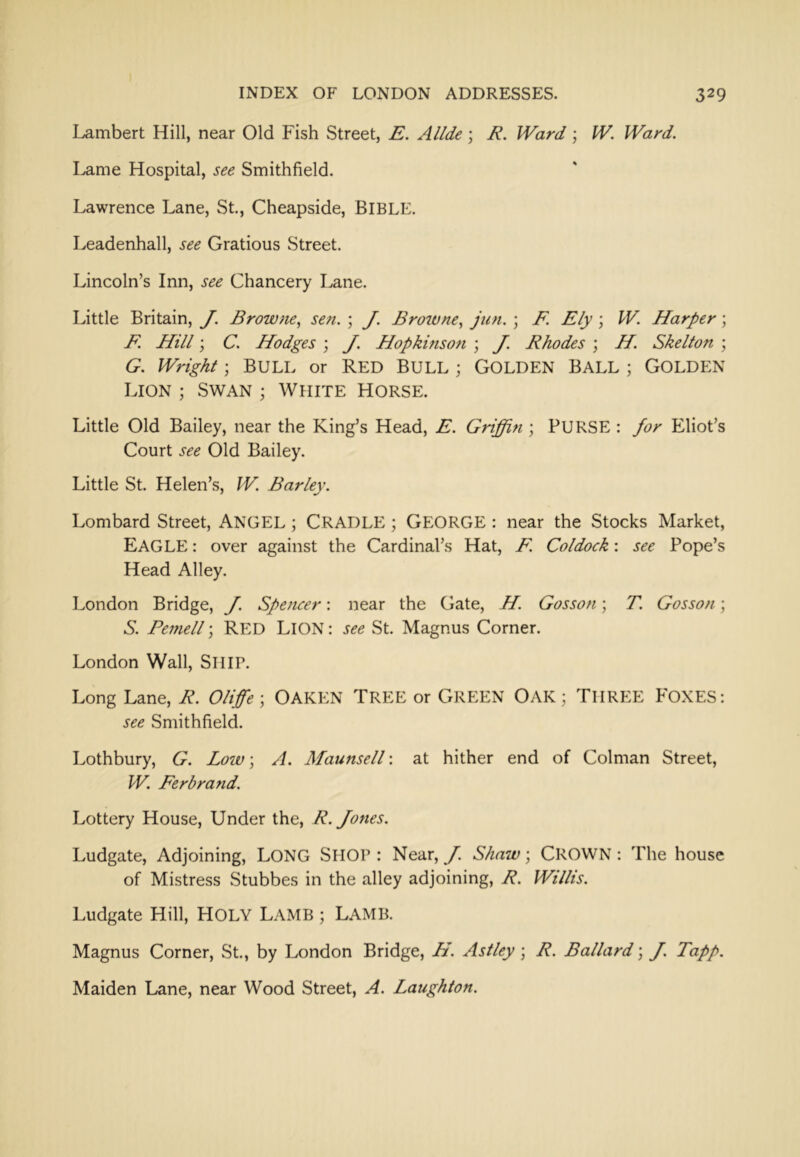 Lambert Hill, near Old Fish Street, E. Allde \ R. Ward ; W. Ward. Lame Hospital, see Smithfield. Lawrence Lane, St., Cheapside, BIBLE. Leadenhall, see Gratious Street. Lincoln’s Inn, see Chancery Lane. Little Britain, J. Browne^ sen. ; J. Browne.^ jun. ; F. Ely \ W. Harper; F. Hill; C. Hodges \ J. Hopkinson ; J. Rhodes \ H. Skelton \ G. Wright ; BULL or RED BULL ; GOLDEN BALL ; GOLDEN Lion ; Swan ; White Horse. Little Old Bailey, near the King’s Head, E. Griffin ; PURSE : for Eliot’s Court see Old Bailey. Little St. Helen’s, W. Barley. Lombard Street, ANGEL ; CRADLE; GEORGE : near the Stocks Market, Eagle : over against the Cardinal’s Hat, F. Coldock: see Pope’s Head Alley. London Bridge, J. Spencer: near the Gate, H. Gosson; T. Gosson; S. Pemell \ RED LlON: see St. Magnus Corner. London Wall, SHIP. Long Lane, R. Oliffe\ OAKEN TREE or GREEN OAK; THREE FOXES: see Smithfield. Lothbury, G. Low; A. Maunsell: at hither end of Colman Street, W. Ferbrand. Lottery House, Under the, R. Jones. Ludgate, Adjoining, LONG SHOP : Near, J. Shaw; CROWN: The house of Mistress Stubbes in the alley adjoining, R. Willis. Ludgate Hill, HOLY LAMB ; LAMB. Magnus Corner, St., by London Bridge, H. Astley ; R. Ballard \ J. Tapp. Maiden Lane, near Wood Street, A. Laughton.