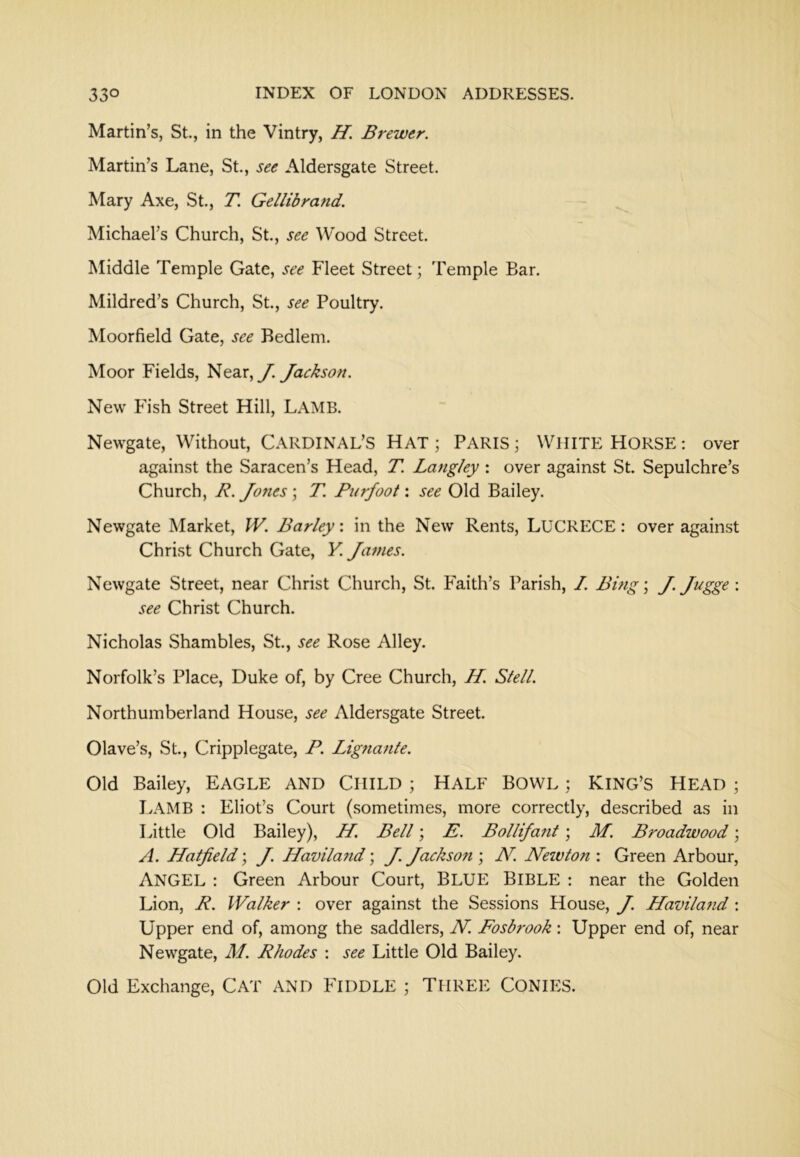 Martin’s, St, in the Vintry, H. Brewer. Martin’s Lane, St, see Aldersgate Street. Mary Axe, St., T. Gellibrand. Michael’s Church, St, see ^Vood Street. Middle Temple Gate, see Fleet Street; Temple Bar. Mildred’s Church, St., see Poultry. Moorfield Gate, see Bedlem. Moor Fields, Near, y. Jackson. New Fish Street Hill, LAMB. Newgate, Without, CARDINAL’S HAT ; PARIS; WHITE HORSE: over against the Saracen’s Head, T. Langley : over against St. Sepulchre’s Church, R. Jo7ies; T. Purfoot: see Old Bailey. Newgate Market, IV. Barley: in the New Rents, LUCRECE: over against Christ Church Gate, K James. Newgate Street, near Christ Church, St. Faith’s Parish, I. Bmg; J. Jugge : see Christ Church. Nicholas Shambles, St., see Rose Alley. Norfolk’s Place, Duke of, by Cree Church, H. Stell. Northumberland House, see Aldersgate Street. Olave’s, St., Cripplegate, P. Lignante. Old Bailey, EAGLE AND CHILD ; HALF BOWL ; KING’S HEAD ; Lamb : Eliot’s Court (sometimes, more correctly, described as in Little Old Bailey), H. Bell; E. Bollifatit; M. Broadwood; A. Hatfield; J. Haviland; J. Jackson ; N. Nezvton : Green Arbour, Angel : Green Arbour Court, BLUE BIBLE : near the Golden Lion, R. Walker : over against the Sessions House, J. Havilazid: Upper end of, among the saddlers, N. Fosbrook: Upper end of, near Newgate, M. Rhodes : see Little Old Bailey. Old Exchange, CAT AND FIDDLE ; THREE CONIES.