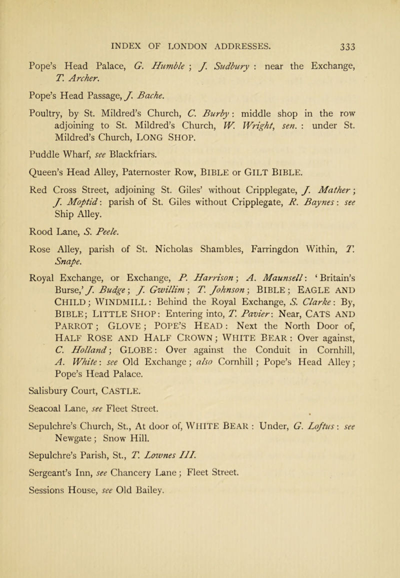 Pope’s Head Palace, G. Humble ; J. Sudbury : near the Exchange, T. Archer, Pope’s Head Passage, y. Bache. Poultry, by St. Mildred’s Church, C. Burby; middle shop in the row adjoining to St. Mildred’s Church, W. Wright^ se??. : under St. Mildred’s Church, LONG SHOP. Puddle Wharf, see Blackfriars. Queen’s Head Alley, Paternoster Row, BIBLE or GiLT BIBLE. Red Cross Street, adjoining St. Giles’ without Cripplegate, J. Mather; J, Moptid: parish of St. Giles without Cripplegate, R. Baynes: see Ship Alley. Rood Lane, 6. Peek. Rose Alley, parish of St. Nicholas Shambles, Farringdon Within, T. Snape. Royal Exchange, or Exchange, P. Harrison; A. Maunsell: ‘ Britain’s Burse,’y. Budge \ J. Gwillim\ T. Johnson-, BIBLE; EAGLE AND CHILD; WINDMILL: Behind the Royal Exchange, S. Clarke-. By, BIBLE; Little Shop: Entering into, T. Pavier: Near, CATS AND Parrot ; Glove ; Pope’s Head : Next the North Door of. Half Rose and Half Crown ; White Bear : Over against, C. Holla7id; GLOBE: Over against the Conduit in Cornhill, A. White: see Old Exchange; also Cornhill ; Pope’s Head Alley; Pope’s Head Palace. Salisbury Court, CASTLE. Seacoal Lane, see Fleet Street. Sepulchre’s Church, St., At door of, WHITE BE.A.R : Under, G. Loftus-. see Newgate; Snow Hill. Sepulchre’s Parish, St., T. Lozvjies III. Sergeant’s Inn, see Chancery Lane; Fleet Street. Sessions House, see Old Bailey.