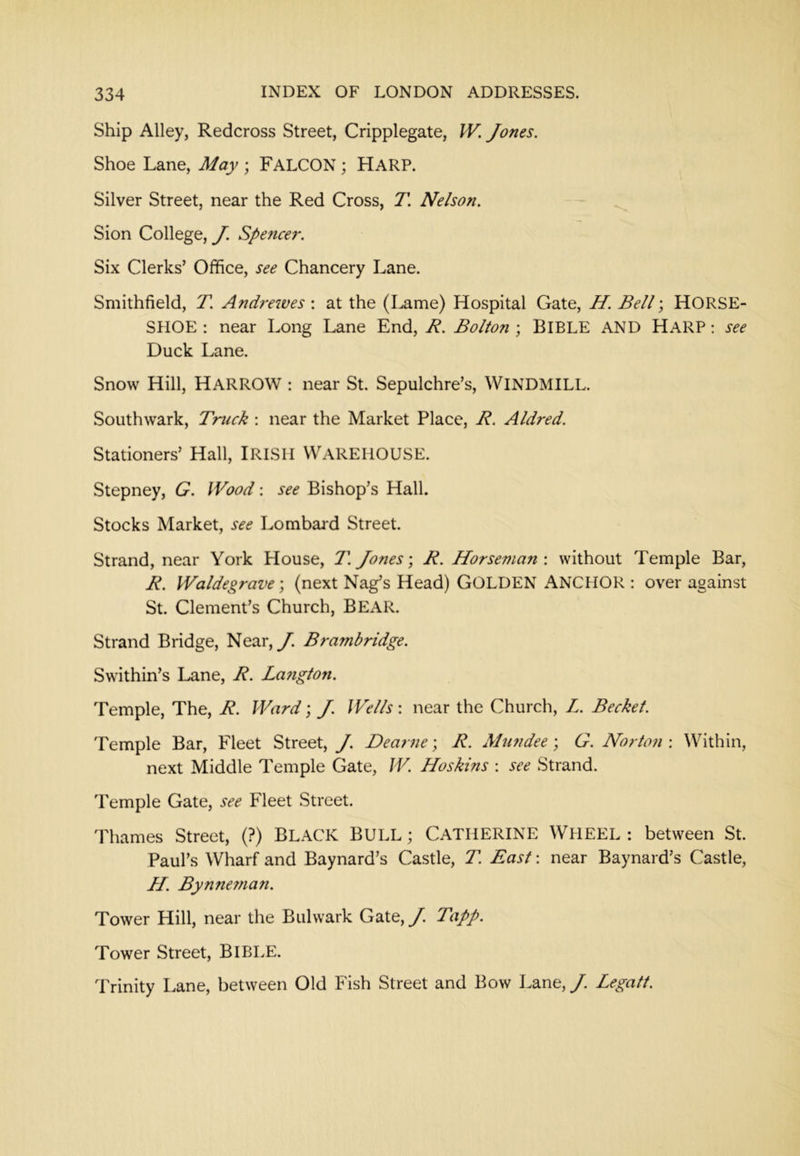 Ship Alley, Redcross Street, Cripplegate, IV. Jones. Shoe Lane, May ; FALCON ; HaRP. Silver Street, near the Red Cross, T. Nelson. Sion College, y. Spencer. Six Clerks’ Office, see Chancery Lane. Smithfield, T. Andrewes : at the (Lame) Hospital Gate, H. Bell; HORSE- SHOE : near Long Lane End, R. Bolton ; BIBLE AND HaRP ; see Duck Lane. Snow Hill, Harrow : near St. Sepulchre’s, WINDMILL. Southwark, Truck ; near the Market Place, R. Aldred. Stationers’ Hall, IRISH WAREHOUSE. Stepney, G. IVood: see Bishop’s Hall. Stocks Market, see Lombard Street. Strand, near York House, T. Jones \ R. Horsema?i: without Temple Bar, R. Waldegrave; (next Nag’s Head) GOLDEN ANCHOR : over against St. Clement’s Church, BEAR. Strand Bridge, Near,y. Brambridge. Swithin’s Lane, R. La?tgton. Temple, The, R. Ward] J. Wells', near the Church, L. Becket. Temple Bar, Fleet Street, y. Dearne-, R. Afundee; G. Norton : Within, next Middle Temple Gate, W. Hoskins : see Strand. Temple Gate, see Fleet Street. Thames Street, (?) BLACK BULL; CATHERINE WHEEL : between St. Paul’s Wharf and Baynard’s Castle, T. East: near Baynard’s Castle, H. Bynneman. Tower Hill, near the Bulwark Gate,y. Tapp. Tower Street, BIBLE. Trinity Lane, between Old Fish Street and Bow Lane, J. Legatt.
