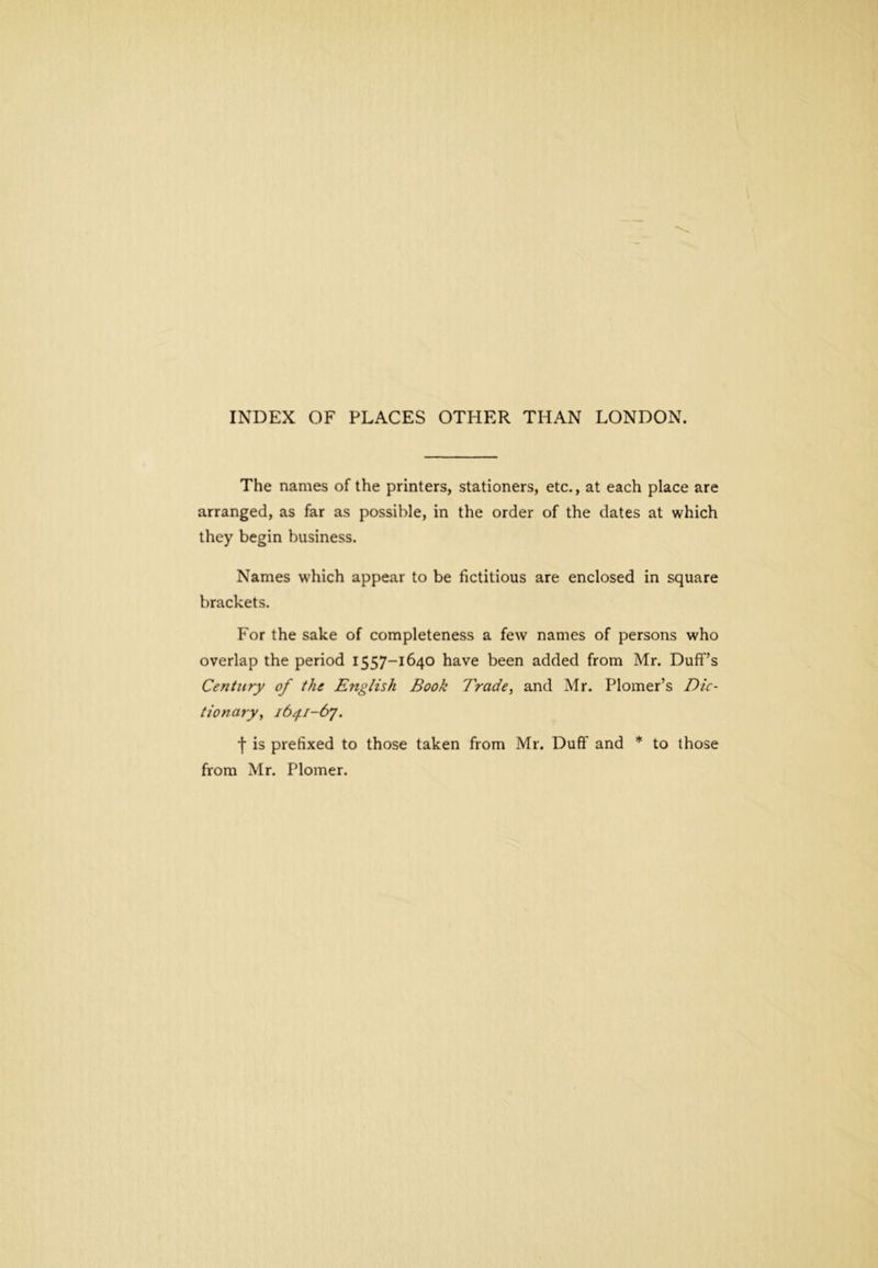 The names of the printers, stationers, etc., at each place are arranged, as far as possible, in the order of the dates at which they begin business. Names which appear to be fictitious are enclosed in square brackets. For the sake of completeness a few names of persons who overlap the period 1557-1640 have been added from Mr. Duff’s Century of the English Book Trade, and Mr. Plomer’s Dic- tionary, 1641-6^. f is prefixed to those taken from Mr. Duff and * to those from Mr. Plomer.