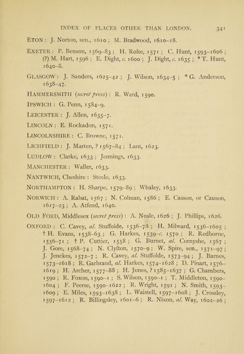 Eton : J. Norton, sen., r6io; M. Bradvvood, t6io-i8. Exeter : 1C Kenson, 1569-83; H. Rolte, 1571 ; C. Hunt, 1593-1606; (?) M. Hart, 1596 ; E. Dight, c. 1600 ; J. Dight, c. 1635 ; * T. Hunt, 1640-8. Gl.VSGOW : J. Sanders, 1625-42 ; J. Wilson, 1634-5 ; * G. Anderson, 1638-47. Hammersmith {secretpress) \ R. Ward, 1590. Ipswich : G. Penn, 1584-9. Leicester : J. Allen, 1635-7. TvINCOLN : E. Rockadon, 1571. Lincolnshire*. C. Browne, 1571. Lichfield : J. Marten, ? 1567-84 ; Lant, 1623. Ludlow : Clarke, 1633 ; Jennings, 1633. MANCHESTER; Waller, 1633. NANTWTCH, Cheshire : Steele, 1633. Northampton: H. Sharpe, 1579-89 ; Whaley, 1633. Norwich ; A. Rabat, 1567 ; N. Colinan, 1586 ; E. Casson, or Causon, 1617-23; A. Atfend, 1640, Old Ford, {secretpress) \ A. Neale, 1626; J. Phillips, 1626. OXFORD; C. Cavey, at. Stuffolde, 1536-78; H. Mihvaid, 1536-1605 ; t H. Evans, 1538-63 ; G. Harkes, 1539-^- 1570 5 P-. Redborne, 1556-71 ; t P. Cuttier, 1558 ; G. Burnet, at. Cornyshe, 1567 ; J. Gore, 1568-74; N. Clyfton, 1570-9; W. Spire, sen., 1571-97; J. Jenckes, 1572-7; R. Cavey, at. Stuffolde, 1573-94; J. Barnes, 1573-1618; R. Garbrand, at. Harkes, 1574-1628 ; 1). Pinart, 1576- 1619 ; H. Archer, 1577-88 ; H. Jones, ? 1585-1637 ; G. Chambers, 1590 ; R. Foxon, 1590-1 ; S. Wilson, 1590-1 ; T'. Middleton, 1590- 1604 ; F. Peerse, 1590-1622 ; R. Wright, 1591 ; N. Smith, 1593- 1609; E. Miles, 1593-1638; L. Waistell, 1597-1608; J. Cro.ssley, 1597-1612; R. Billing.sley, 1601-6 ; R. Nixon, «/. Way, 1602-26;