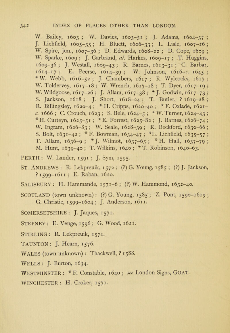 W. Bailey, 1603 ; W. Davies, 1603-51 ; J. Adams, 1604-37 ; J. Lichfield, 1605-35 ; H. Bluett, 1606-331 Lisle, 1607-26; W. Spire, jun., 1607-36 ; D. Edwards, 1608-22 ; D. Cope, 1609 ; W. Sparke, 1609; J. Garbrand, al. Harkes, 1609-17; T. Huggins, 1609-36 ; J. Westall, 1609-43 ; R. Barnes, 1613-31 ; C. Barbar, [614-17 ; E. Peerse, 1614-39 ; W. Johnson, i6i6-«r. 1645 5 * W. Webb, 1616-52 ; J. Chambers, 1617 ; R. Wylcocks, 1617 ; W. Toldervey, 1617-18; W. Wrench, 1617-18 ; T. Dyer, 1617-19; W. Wildgoose, 1617-26 ; J. x\llam, 1617-38 ; * J. Godwin, 1617-73 5 S. Jackson, 1618 ; J. Short, 1618-24 j T. Butler, ? 1619-28 ; R. Billingsley, 1620-4; * H. Cripps, 1620-40; * F. Oxlade, 1621- c. 1666 ; C. Crouch, 1623 ; S. Bele, 1624-5 5 * - Turner, 1624-43 ; *H. Curteyn, 1625-51 ; *E. Forrest, 1625-82 ; J. Barnes, 1626-74 ; W. Ingram, 1626-83 ; W. Seale, 1628-39 j L. Beckford, 1630-66 ; S. Bolt, 1631-42 ; * F. Bowman, 1634-47; *L. Lichfield, 1635-57 ; T. Allam, 1636-9; *J. Wilmot, 1637-65; * LL Hall, 1637-79; M. Hunt, 1639-40; T. Wilkins, 1640; *T, Robinson, 1640-63. PERTH: W. Hauder, 1591 ; J. Sym, 1595. St. Andrews : R. Lekpreuik, 1572 ; (?) G. Young, 1585 ; (?) J. Jackson, ?1599-1611 ; E. Raban, 1620. Salisbury: H. Hammande, 1571-6; (?) W. Hammond, 1632-40. Scotland (town unknown): (?) G. Young, 1585; Z. Pont, 1590-1619; G. Christie, 1599-1604; J. Anderson, 1611. Somersetshire: J. Jaques, 1571. Stepney : E. Venge, 1596 ; G. Wood, 1621. STIRLING: R. Lekpreuik, 1571. TAUNTON: J. Hearn, 1576. Wales (town unknown) : Thackwell, ? 1588. WELLS : J. Burton, 1634. Westminster : *F. Constable, 1640 ; see London Signs, GOAT. WINCHESTER: H. Croker, 1571.