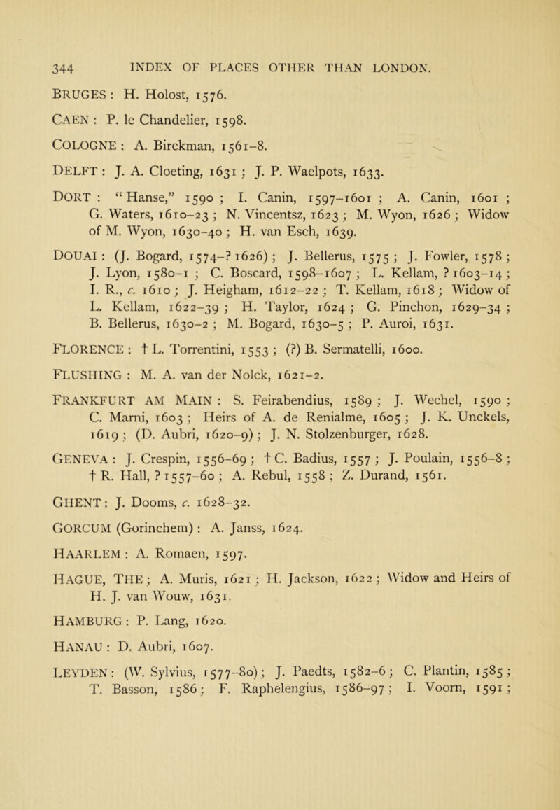Bruges: h. Holost, 1576. Caen : P. le Chandelier, 1598. COLOGNE: A. Birckman, 1561-8. Delft : J. A. Cloeting, 1631 ; J. P. Waelpots, 1633. DORT : “ Hanse,” 1590 ; I. Canin, 1597-1601 ; A. Canin, 1601 ; G. Waters, 1610-23 j Vincentsz, 1623 ; M. Wyon, 1626 ; Widow of M. Wyon, 1630-40 ; H. van Esch, 1639. DOUAI : (J. Bogard, i574-?i626); J. Bellerus, 1575; J. Fowler, 1578; J. Lyon, 1580-1 ; C. Boscard, 1598-1607; L. Kellam, ? 1603-14; I. R., c. 1610 ; J. Heigham, 1612-22 ; T. Kellam, 1618 ; Widow of L. Kellam, 1622-39 i Baylor, 1624 ; G. Pinchon, 1629-34 ; B. Bellerus, 1630-2 ; M. Bogard, 1630-5 ; P. Auroi, 1631. FLORENCE: t L. Torrentini, 1553; (?) B. Sermatelli, 1600. Flushing : M. A. van der Nolck, 1621-2. Frankfurt am Main: S. Feirabendius, 1589; J. Wechel, 1590; C. Marni, 1603 ; Heirs of A. de Renialme, 1605 ; J. K. Unckels, 1619; (D. Aubri, 1620-9); J- N. Stolzenburger, 1628. Geneva: J. Crespin, 1556-69; tC. Radius, 1557; J. Poulain, 1556-8; t R. Hall, ? 1557-60; A. Rebul, 1558; Z. Durand, 1561. GHENT: J. Dooms, c. 1628-32. GORCUM (Gorinchem) : A. Janss, 1624. Haarlem : A. Romaen, 1597. liAGUE, THE; A. Muris, 1621; H. Jackson, 1622; Widow and Heirs of H. J. van Wouw, 1631. HAMBURG: P. Lang, 1620. HANAU : D. Aubri, 1607. LEYDEN: (W. Sylvius, 1577-80); J. Paedts, 1582-6; C. Plantin, 1585; T. Basson, 1586; F'. Raphelengius, 1586-97; I. Voorn, 1591;