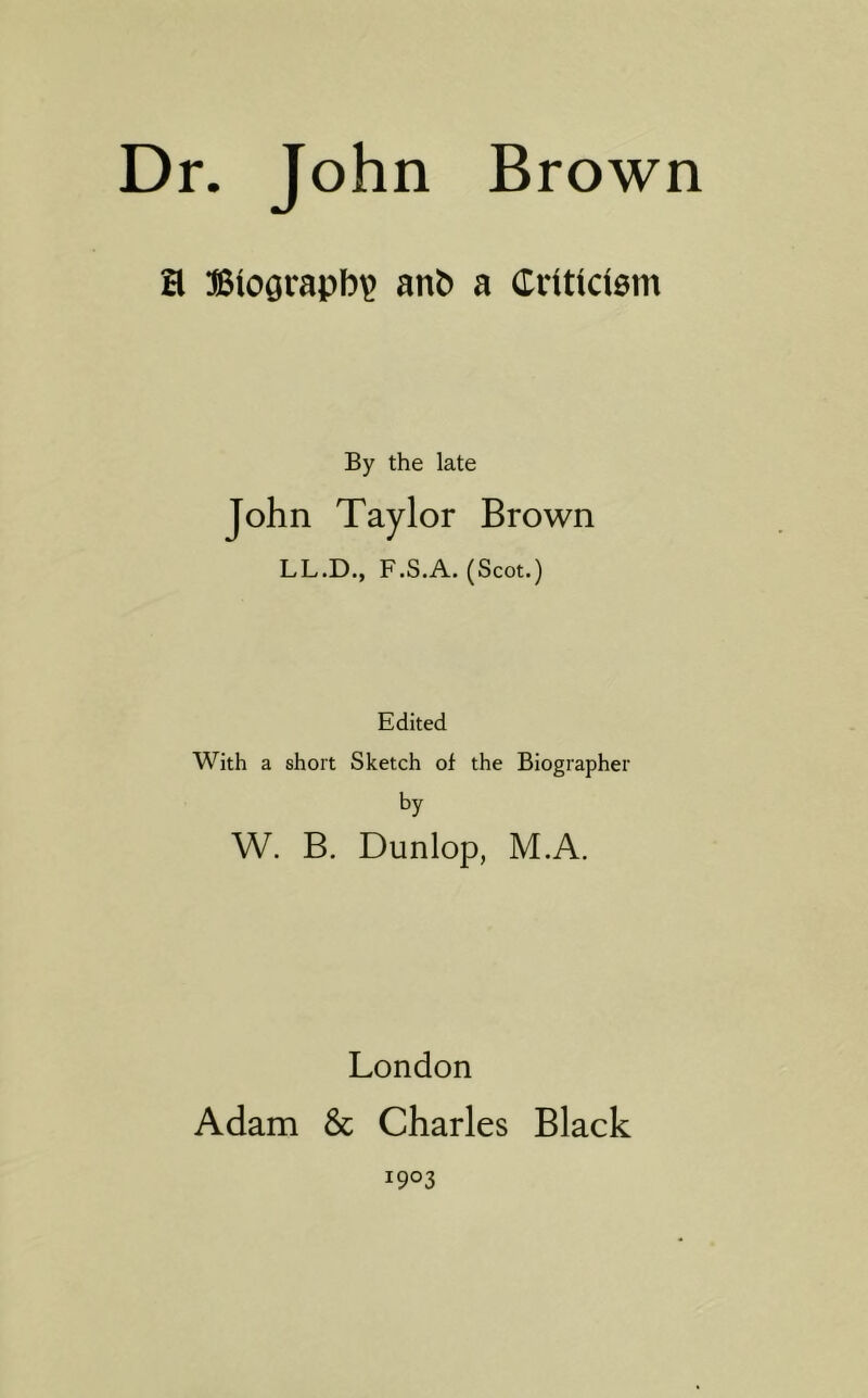 a Biography anb a Ciittctem By the late John Taylor Brown LL.D., F.S.A. (Scot.) Edited With a short Sketch of the Biographer by W. B. Dunlop, M.A. London Adam & Charles Black 1903