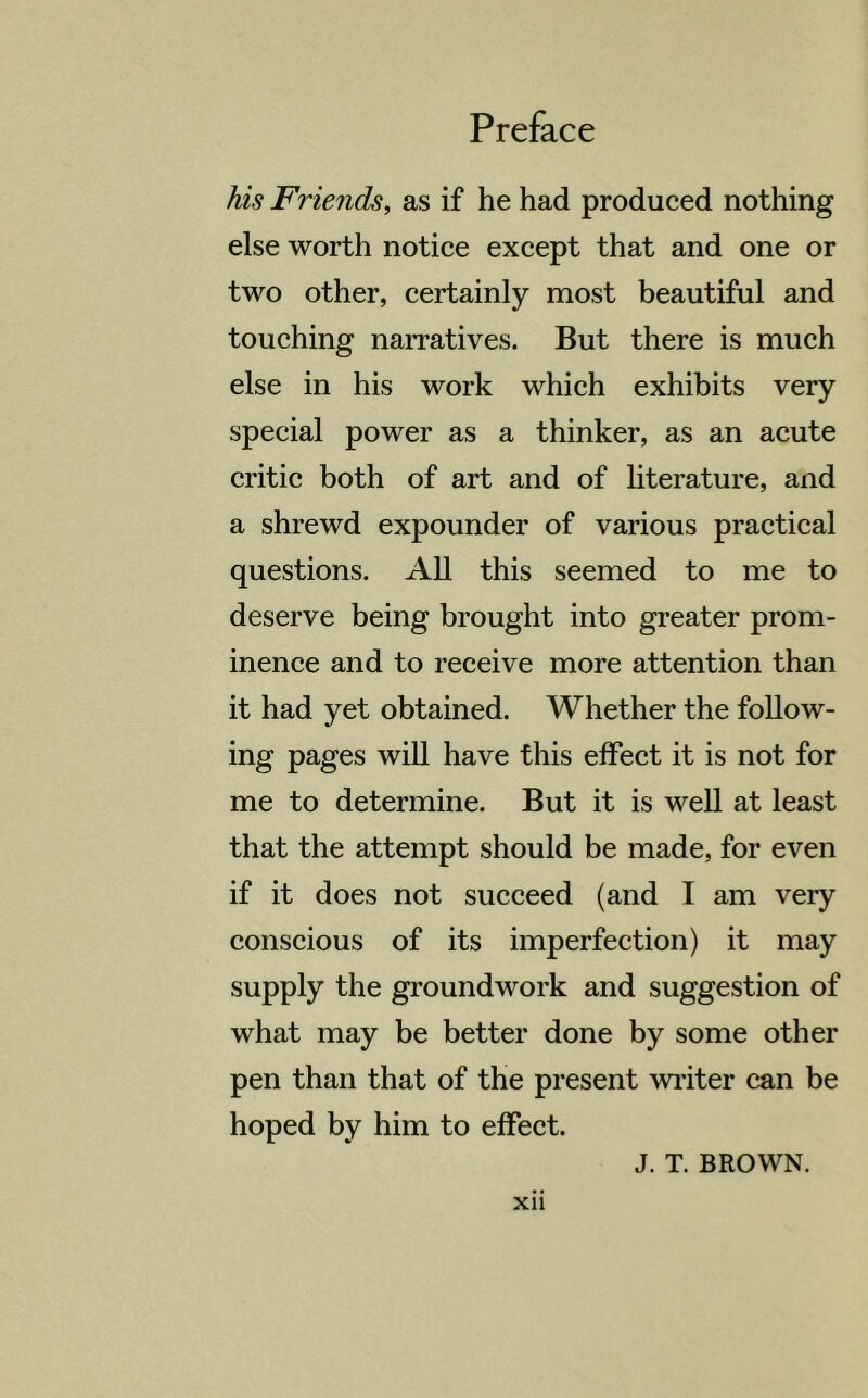 his Friends, as if he had produced nothing else worth notice except that and one or two other, certainly most beautiful and touching narratives. But there is much else in his work which exhibits very special power as a thinker, as an acute critic both of art and of literature, and a shrewd expounder of various practical questions. All this seemed to me to deserve being brought into greater prom- inence and to receive more attention than it had yet obtained. Whether the follow- ing pages will have this effect it is not for me to determine. But it is well at least that the attempt should be made, for even if it does not succeed (and I am very conscious of its imperfection) it may supply the groundwork and suggestion of what may be better done by some other pen than that of the present writer can be hoped by him to effect. J. T. BROWN,