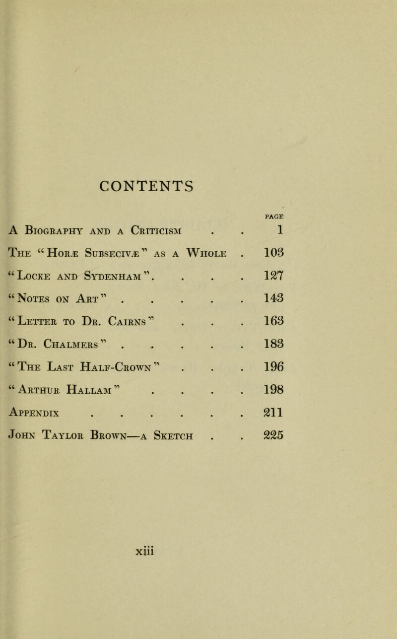 CONTENTS PAGE A Biography and a Criticism . . 1 The “ Hor.e Subseciv.e” as a Whole . 103 “Locke and Sydenham”. . . .127 “Notes on Art” 143 “Letter to Dr. Cairns” . . . 163 “Dr. Chalmers” ..... 183 “The Last Half-Crown” . . .196 “Arthur Hallam” . . . .198 Appendix 211 John Taylor Brown—a Sketch . . 225