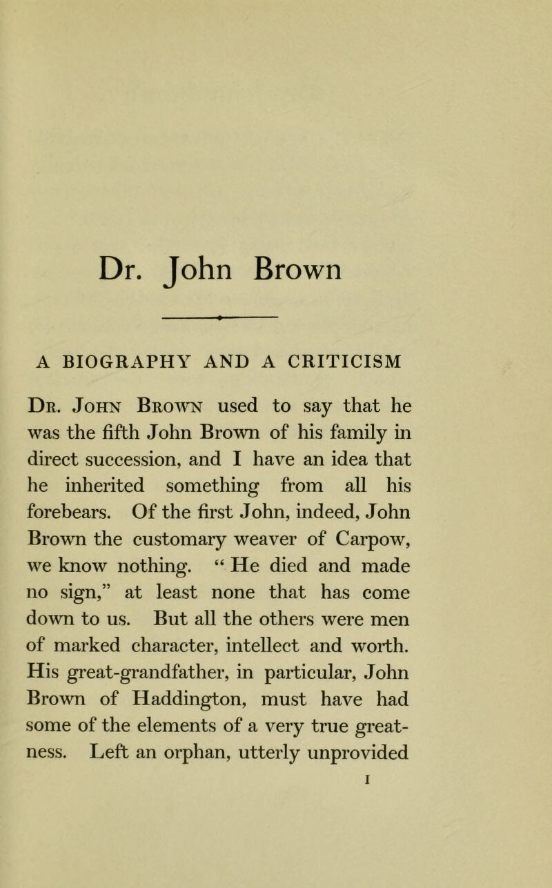 A BIOGRAPHY AND A CRITICISM Dr. John Brown used to say that he was the fifth John Brown of his family in direct succession, and I have an idea that he inherited something from all his forebears. Of the first John, indeed, John Brown the customary weaver of Carpow, we know nothing. “ He died and made no sign,” at least none that has come down to us. But all the others were men of marked character, intellect and worth. His great-grandfather, in particular, John Brown of Haddington, must have had some of the elements of a very true great- ness. Left an orphan, utterly unprovided