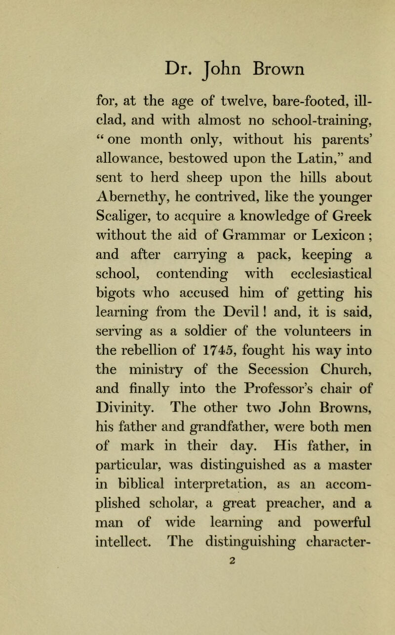 for, at the age of twelve, bare-footed, ill- clad, and with almost no school-training, “ one month only, without his parents’ allowance, bestowed upon the Latin,” and sent to herd sheep upon the hills about Abernethy, he contrived, like the younger Scaliger, to acquire a knowledge of Greek without the aid of Grammar or Lexicon ; and after carrying a pack, keeping a school, contending with ecclesiastical bigots who accused him of getting his learning from the Devil! and, it is said, serving as a soldier of the volunteers in the rebellion of 1745, fought his way into the ministry of the Secession Church, and finally into the Professor’s chair of Divinity. The other two John Browns, his father and grandfather, were both men of mark in their day. His father, in particular, was distinguished as a master in biblical interpretation, as an accom- plished scholar, a great preacher, and a man of wide learning and powerful intellect. The distinguishing character-