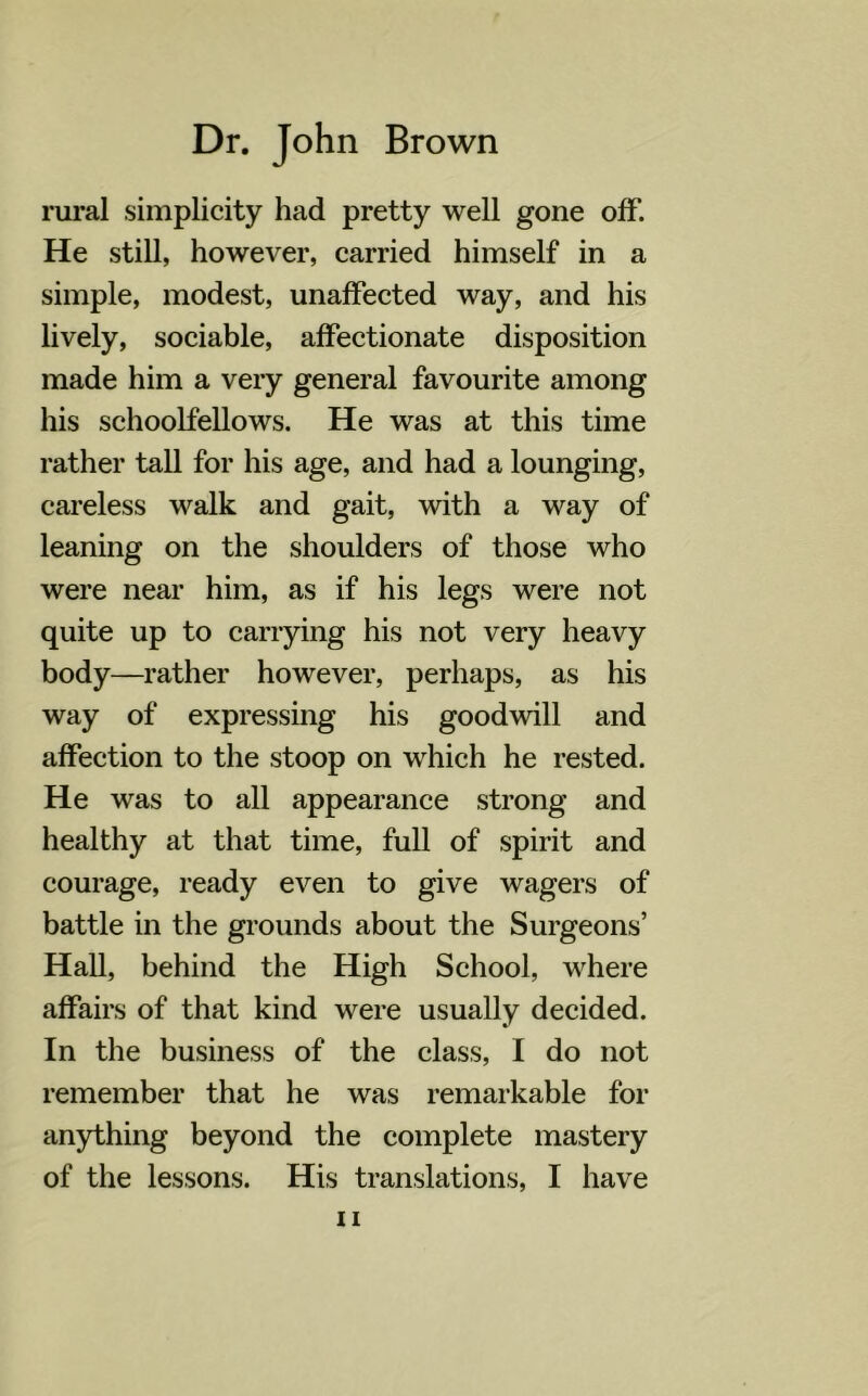 rural simplicity had pretty well gone off. He still, however, carried himself in a simple, modest, unaffected way, and his lively, sociable, affectionate disposition made him a very general favourite among his schoolfellows. He was at this time rather tall for his age, and had a lounging, careless walk and gait, with a way of leaning on the shoulders of those who were near him, as if his legs were not quite up to carrying his not very heavy body—rather however, perhaps, as his way of expressing his goodwill and affection to the stoop on which he rested. He was to all appearance strong and healthy at that time, full of spirit and courage, ready even to give wagers of battle in the grounds about the Surgeons’ Hall, behind the High School, where affairs of that kind were usually decided. In the business of the class, I do not remember that he was remarkable for anything beyond the complete mastery of the lessons. His translations, I have